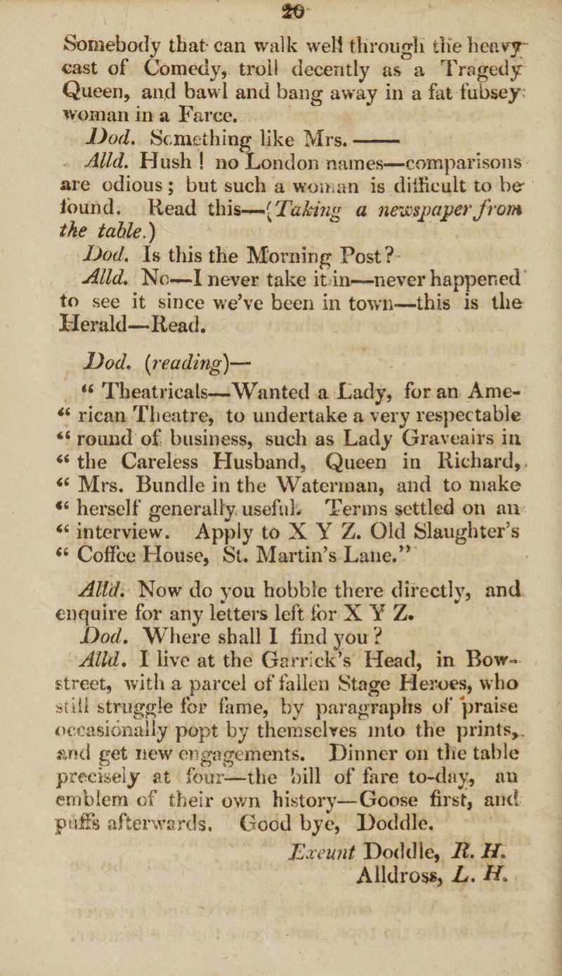 Somebody that can walk well through the heavy; cast of Comedy, troll decently as a Tragedy Queen, and bawl and bang away in a fat fubsey; woman in a Farce. Dod. Something like Mrs.-- Alld. Hush! no London names—comparisons are odious; but such a woman is diificult to bo found. Read this—.( Taking a newspaper from the table.) Dod. Is this the Morning Post? Alld. No—I never take itin—never happened to see it since we’ve been in town*—this is the Herald—Read. Dod. [reading)— t6 Theatricals—Wanted a Lady, for an Ame- “ rican Theatre, to undertake a very respectable round of business, such as Lady Graveairs in “ the Careless Husband, Queen in Richard, “ Mrs. Bundle in the Waterman, and to make i6 herself generally useful. Terms settled on an “ interview. Apply to X Y Z. Old Slaughter’s 6i Coffee House, Si. Martin’s Lane.” Alld. Now do you hobble there directly, and enquire for any letters left for X Y Z. Dod. Where shall I find you ? Alld. I live at the Garrick’s Head, in Bow- street, with a parcel of fallen Stage Heroes, who still struggle for fame, by paragraphs of praise occasionally popt by themselves into the prints,, fend get new engagements. Dinner on the table precisely at four—the bill of fare to-day, an emblem of their own history—Goose first, and puffs afterwards. Good bye, Doddle. Exeunt Doddle, It. H. Alldross, L. Hi.