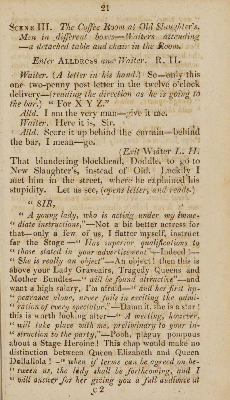 Scene III. The Coffee Hoorn at Old Slaughter's* - Men in different boxes—Waiters attending —a detached table and chair in the Hoorn. Enter Alldrcss an^ Waiter. R. H. Waiter. (A letter in his hand.) So—only this one two-penny post letter in the twelve o’clock delivery—(reading the direction as he is going to the bar.) “ For X Y Z.” Alld. I am the very man—give it me. Waiter. Here it is, Sir. •' Alld. Score it up behind the curtain—behind the bar, I mean—go. (Exit Waiter L. II. That blundering blockhead, Doddle, to go to New Slaughter’s, instead of Old. Luckily I met him in the street, where he explained his stupidity. Let us see, (opens letter,and reads.) “SIR, ' ,'t tl A young lady, who is acting under my imme- iS diate instructions—-Not a bit better actress for that—only a few of us, I hatter myself, instruct far the Stage —“ Has superior qualifications to “ those stated in your advertisement”—Indeed !— “ She is really an object”—An object! then this is above your Lady Graveairs, Tragedy Queens and Mother Bundles—“ Ml be found atira ct it e”—an a want a high salary, I’m afraid—“ and her first ap- “ pedrance alone, never fails in exciting the admi- u ration of every spectator.”—Damn it, she is a star 1 this is wortl) looking after—“ A meeting, however, “ Ml take place with me, preliminary to your in- “ struction to the party,”—Pooh, plaguy pompous about a Stage Heroine! This chap would make no distinction between Queen Elizabeth and Queen D©IlaIlola ! —“ when if terms can be agreed on be- “ tween us, the lady shall be forthcoming, and I “ will answer for her giving you a full audience at I:'...- S 2