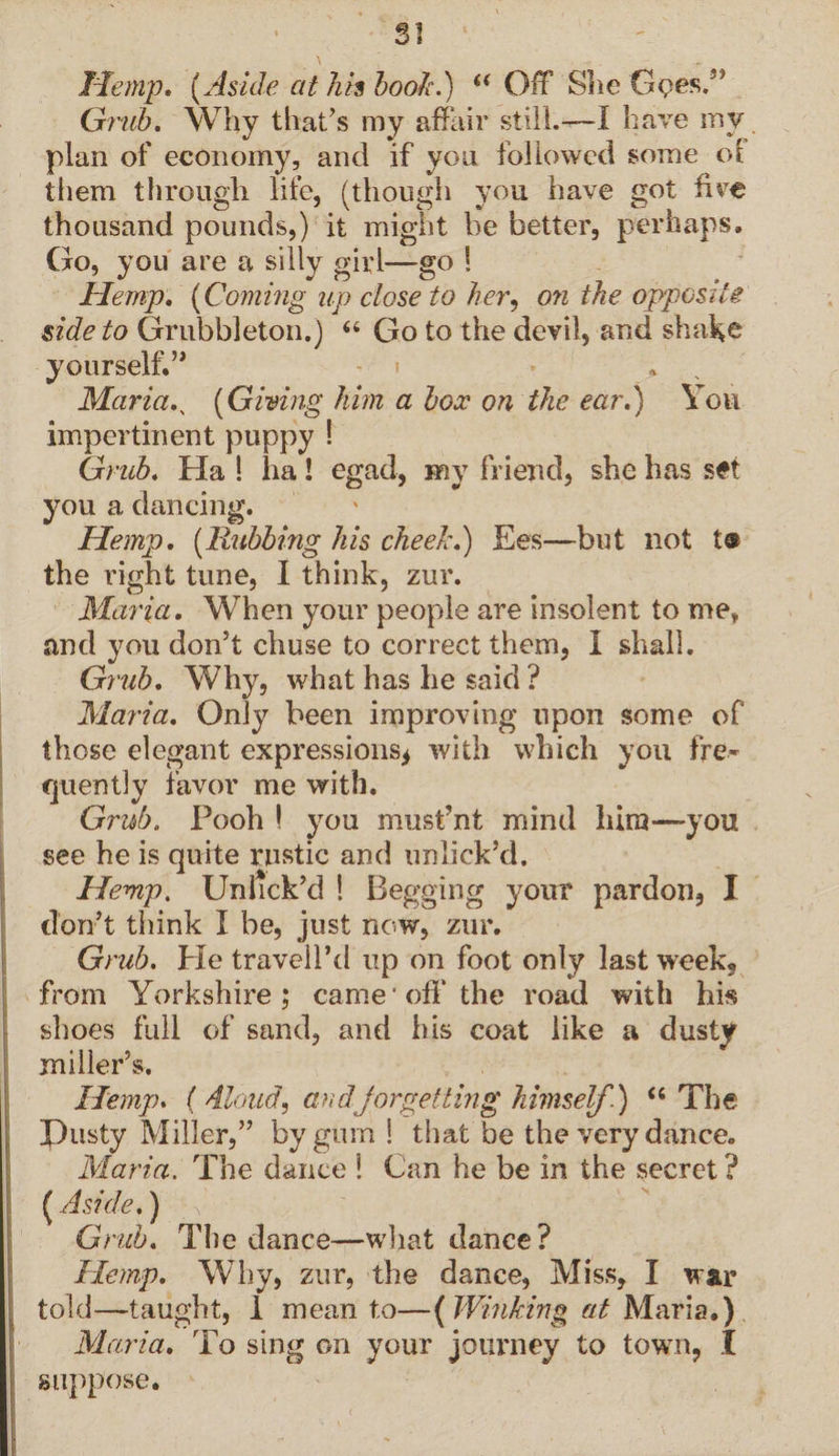 SI Hemp. [Aside at his book.)' “ Off She Gpes.” Grub. Why that’s my affair still.—I have my plan of economy, and if yon followed some of them through life, (though you have got live thousand pounds,) it might he better, perhaps. Go, you are a silly girl—go S Hemp. (Coming up close to her, on the opposite side to Grubbleton.) “ Go to the devil, and shake yourself.’* - i Maria., [Giving him a box on the ear.) You impertinent puppy ! Grub. Ha ! ha! egad, my friend, she has set you a dancing. Hemp. [Rubbing his cheek.) Ees—but not t@ the right tune, I think, zur. Maria. When your people are insolent to me, and you don’t chuse to correct them, 1 shall. Grub. Why, what has he said ? Maria. Only been improving upon some of those elegant expressions^ with which you fre¬ quently favor me with. Grub. Pooh ! you must’nt mind him—-you see he is quite rustic and unlick’d. Hemp. Unhck’d ! Begging your pardon, I I don’t think I be, just now, zur. Grub. Pie traveled up on foot only last week, from Yorkshire; came off the road with his shoes full of sand, and his coat like a dusty miller’s. Hemp. ( Aloud, andforgetting himself.) “ The Pusty Miller,” by gum ! that be the very dance. I Maria. The dance l Can he be in the secret ? [Aside.) Grub. The dance—what dance? Hemp. Why, zur, the dance, Miss, I war told—taught, 1 mean to—( Winking at Maria.) Maria. To sing on your journey to town, I suppose.