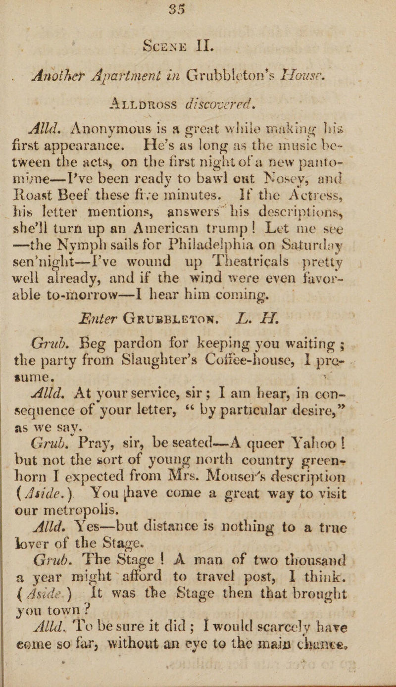 Scene II. Another Apartment in Grubbleton’s House. Alldross discovered. Alld. Anonymous is a great while making his first appearance. He’s as long as the music be¬ tween the acts, on the first night of a new panto¬ mime—Pve been ready to bawl out Nosey, and Roast Reef these five minutes. If the Actress, his letter mentions, answers his descriptions, she’ll turn up an American trump ! Let me see —the Nymph sails for Philadelphia on Saturday sen’night—I’ve wound up Theatricals pre tty well already, and if the wind were even favor¬ able to-morrow—I hear him coming. Enter Grubbleton. L. EL Cbm!). Beg pardon for keeping you waiting ; the party from Slaughter’s Coffee-house, I pre¬ sume. ' Alld. At your service, sir ; I am hear, in con¬ sequence of your letter, “ by particular desire,” as we say. Grub. Pray, sir, be seated—A queer Yahoo 1 but not the sort of young north country green¬ horn I expected from Mrs. Moo.seifs description (Aside.) You shave come a great way to visit our metropolis. Alld. Yes—but distance is nothing to a true lover of the Stage. Grub. The Stage ! A man of two thousand a year might afford to travel post, I think. (Aside ) It was the Stage then that brought you town i Alld. To be sure it did ; I would scarcely have come so far, without an eye to the main chance.