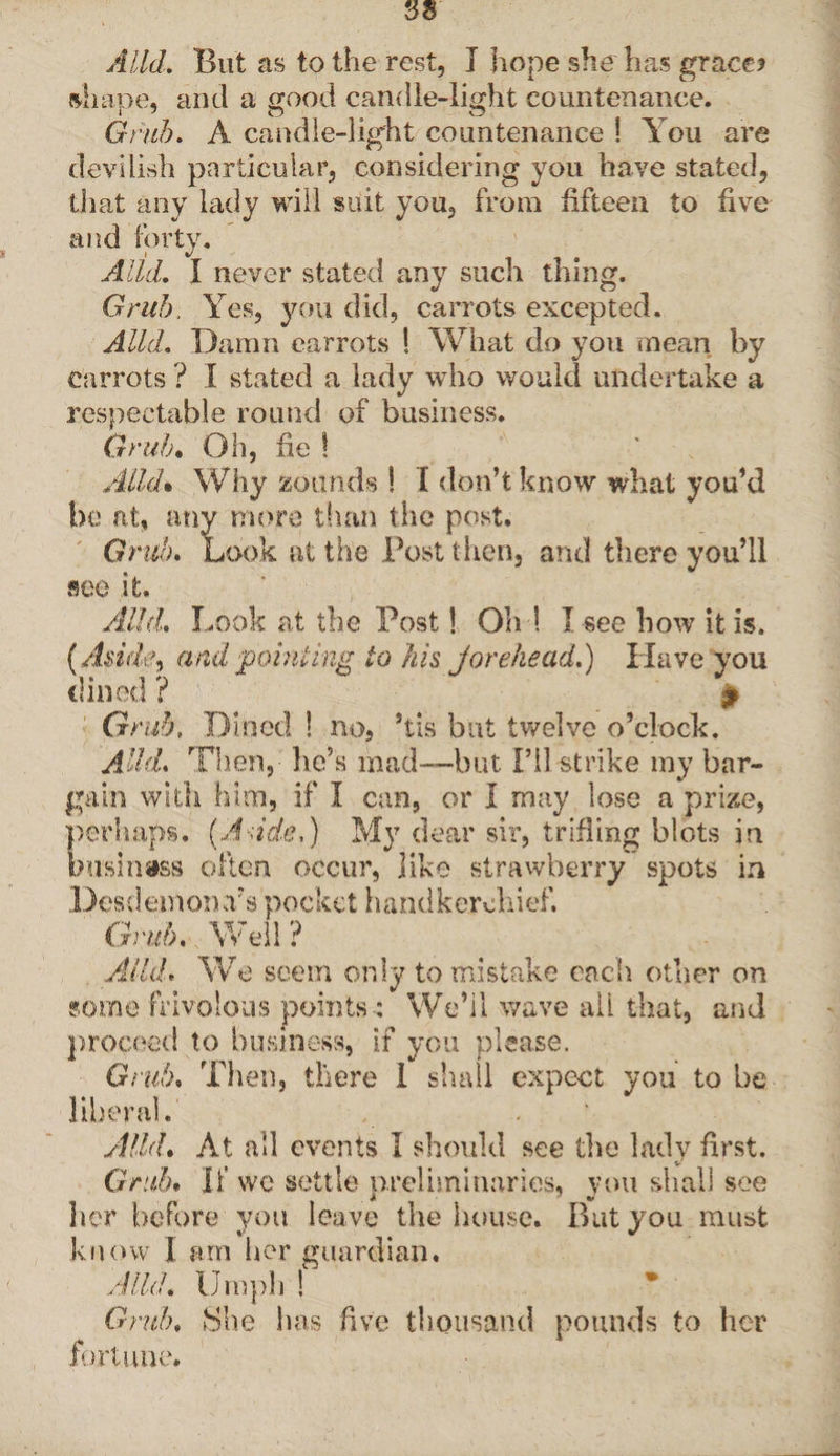 shape, and a good candle-light countenance. Grub. A candle-light countenance I You are devilish particular, considering you have stated, that any lady will suit you, from fifteen to five and forty. Alld. I never stated any such thing. Grub. Yes, you did, carrots excepted. Alld. Damn carrots ! What do you mean by carrots ? I stated a lady who would undertake a respectable round of business. Grub• Oh, fie ! Alld* Why zounds ! I don’t know what you’d be at, any more than the post. Grub. Look at the Posit lien, and there you’ll see it. Alld. Look at the Post! Oh l I see how it is. (Aside, and pointing to his jor eke ad.) Have you dined ? £ Grub. Dined ! no, 5tis but twelve o’clock. Add. Then,-' lie’s mad—-but I’ll strike my bar¬ gain with him, if I can, or I may lose a prize, perhaps. (Aside,) My dear sir, trifling blots in business often occur, like strawberry spots in Desdemon Ys pocket handkerchief. Grub. Well? Alld* We seem only to mistake each other on some frivolous points ; We’il wave all that, and proceed to business, if you please. Grub. Then, there 1 shall expect you to be liberal. Alld. At all events I should see the lady first. Grub* If wc settle preliminaries, you shall see her before you leave the house. But you must know I am her guardian. Alld. Umpb Grub. She has five thousand pounds to her fortune.