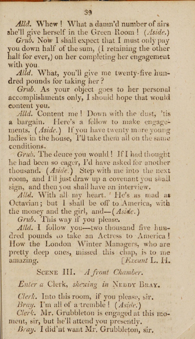 V Alld. Whew ! What a damn’d number of airs she’ll give herself in the Green Room ! [Aside.) Grub. Now I shall expect that I must only pay you down half of the sum, (I retaining the other half for ever,) on her completing her engagement with you. Alld. What, you’ll give me twenty-five hun¬ dred pounds for taking her ? Grub. As your object goes to her personal accomplishments only, I should hope that would content you. Alld. Content me ! Down with the dust, ’tis a bargain. Here’s a fellow to make engage¬ ments. (Aside.) if you have twenty more young ladies in the house, Hi take them all on the same conditions. Grub. The deuce you would ! If I had thought he had been so eager, I’d have asked for another thousand. (Aside.) Step with me into the next room, and i’ll just draw up a covenant you shall sign, and then you shall have an interview. Alld. With all my heart. He’s as mad as Octavian; but I shall be off to America, with the money and the girl, and—(Aside.) Grid). This way if you please. Alld. I follow you—two thousand five hun¬ dred pounds to take an Actress to America ! How the London Winter Managers, who are pretty deep ones, missed this chap, is to me amazing. {Exjeunt L. H. Scene III. A front Chamber. Enter a Clerk, shewing in Neddy Bray* Clerk. Into this room, if you please, sir. Bray. I’m all of a tremble ! (Aside.) Clerk. Mr. Grubbleton is engaged at this mo¬ ment, sir, but he’ll attend you presently. Bray. I did’nt want Mr. Grubbleton, sir.