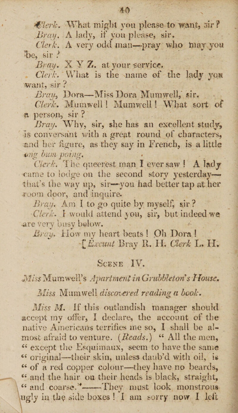 Wlerh. What might you please to want, sir ? Bray, A lad}7, if you please, sir. Clerk. A very odd man—-pray who hi ay you T)e, sir ? Bray. X Y Z. at your service. Clerk. What is the name of the lady van want, sir ? Bray? Dora—MisS Dora Mumwell, sir. Clerk. Mumwell 1 Mumwell! What sort of a person, sir ? Bray. Why, sir, she has an excellent study. Is conversant with a great round of characters, and her figure, as they say in French, is a little 4ma bum poing. O J- o Clerk. The queerest man I ever saw ! A lady came to lodge on the second story yesterday— -that’s the way up, sir—you. had better tap at her room door, and inquire. Bray. Am I to go quite by myself, sir ? ■Clerk. ! would attend you, sir, but indeed we ■are very busy below. Bray. How my heart beats ! Oh Dora ! [ Exeunt Bray R. Ii. Clerk L. II. Scene IV. -Miss Mum well’s Apartment in Grubbleiori s Mouse. Miss Mumwell discotiered reading a book. Miss M. If this outlandish manager should accept my offer, I declare, the account of the native Americans terrifies me so, I shall be al¬ most afraid to venture. (Reads.) tfi All the men, 44 except the Esquimaux, seem to have the same 44 original—-their skin, unless daub’d with oil, is 44 of a red copper colour—they have no beards, 44 and the hair ou their heads is black, straight, 44 and coarse.——They must look monstrous