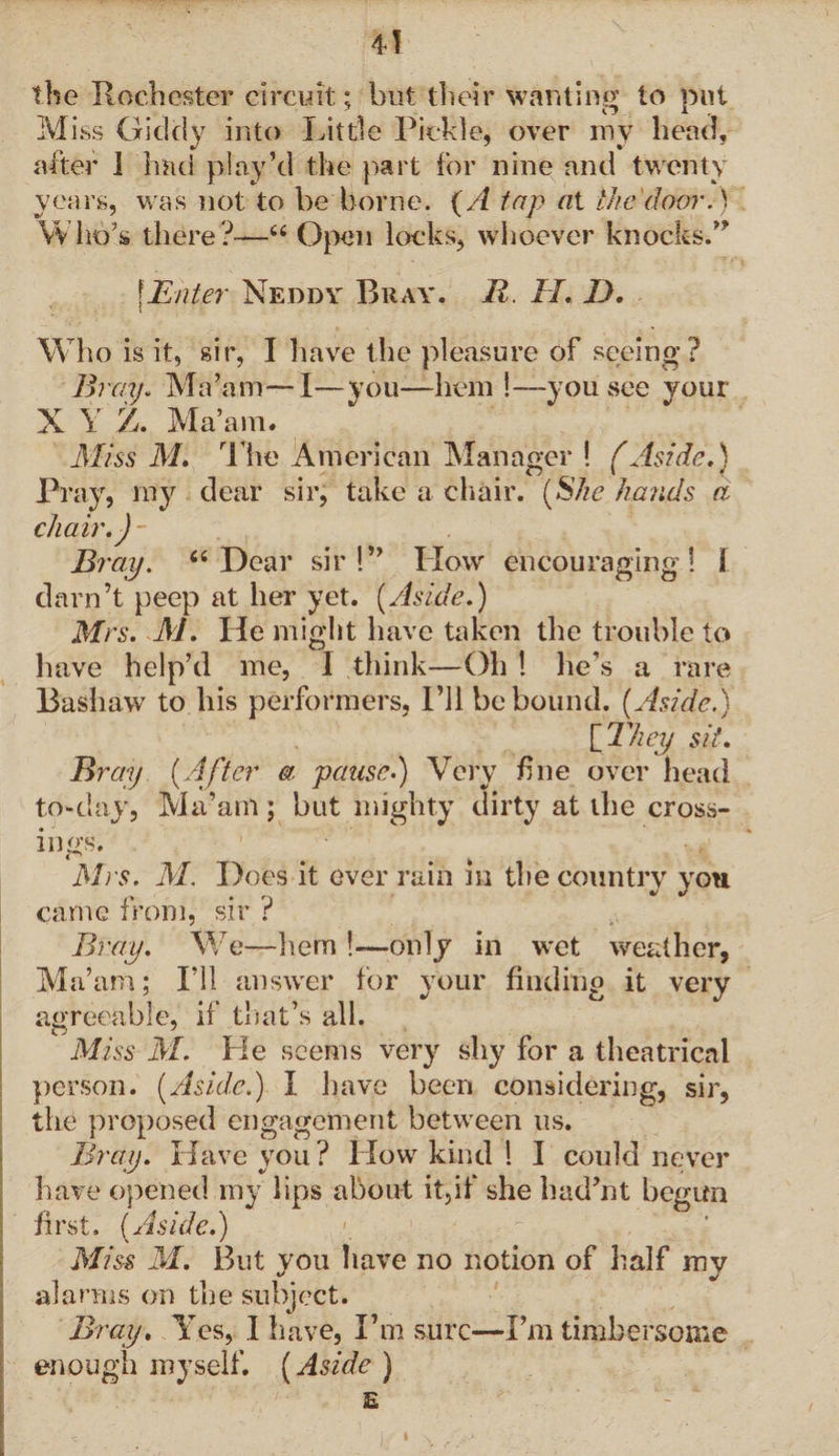 the Rochester circuit; hut their wanting to put Miss Giddy into Little Pickle, over my head, after 1 had play’d the part for nine and twenty years, was not to be borne. (A tap at the door.) Who’s there?—6< Open locks, whoever knocks.” \Enter Neddy Bray. 21. II.. D. \ Who is it, sir, I have the pleasure of seeing ? Bray. Ma’am—I—you—hem !—you see your X Y Z. Ma’am. Miss M. The American Manager ! (Aside.) Pray, my dear sir, take a chair. [She hands a chair.)- Bray. 66 Dear sir!” IIow encouraging! I darn’t peep at her yet. (Aside.) Mrs. M. He might have taken the trouble to have help’d me, I think—Oh ! he’s a rare Bashaw to his performers, I’ll be bound. (Aside.) [ They sit. Bray (After a pause.) Very fine over head to-day, Ma’am; but mighty dirty at the cross- ings. Mrs. M. Does it ever rain m the country you came from, sir ? Bray. We—hem !—only in wet weather, Ma’am; I’ll answer for your finding it very agreeable, if that’s all. Miss M. Pie seems very shy for a theatrical person. (Aside.) I have been considering, sir, the proposed engagement between us. Bray. Have you? How kind 1 I could never have opened my lips about it,if she had’nt begun first. (Aside.) Miss M. But you have no notion of half my alarms on the subject. Bray. Yes, I have, I’m sure—I’m timber-some enough myself. (Aside ) E