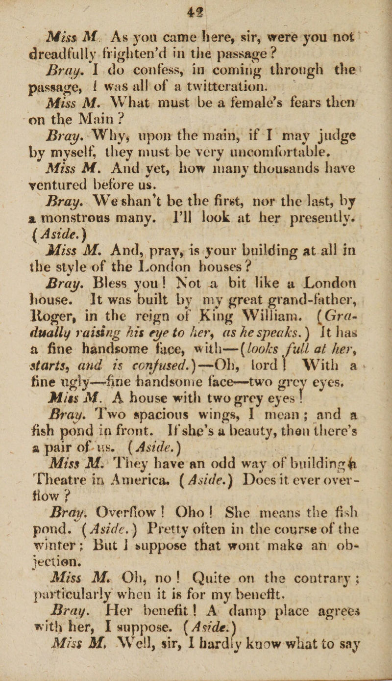 4i Miss M As you came here, sir, were you not dreadfully frighten’d in the passage? Bray. I do confess, in coming through the passage, f was all of a twitteration. Miss M. What must be a female’s fears then on the Main ? Bray. Why, upon the main, if I may judge by myself, they must be very uncomfortable. Miss M. And vet, how many thousands have ventured before us. Bray. We shan’t be the first, nor the last, by a monstrous many. I’ll look at her presently. ( Aside.) Miss M. And, pray, is your building at all in the style of the London houses ? Bray. Bless you ! Not a bit like a London house. It was built by my great grand-father, Iloger, in the reign of King William. {Gra¬ dually raising his eye to her, as he speaks.) I t lias a fine handsome face, with—(looks full at her, starts5 and is confused.) —Oh, lord I With a fine ugly—-fine handsome lace-—two grey eyes. Miss M. A house with two grey eyes ! Bray. Two spacious wings, I mean ; and a fish pond in front. If she’s a beauty, than there’s a pair of us. (Aside.) Miss M. They have an odd way of building fa Theatre in America. (Aside.) Does it ever over¬ flow ? Bray. Overflow ! Oho ! She means the fish pond. (Aside.) Pretty often in the course of the winter; But J suppose that wont make an ob¬ jection. Miss M. Oh, no ! Quite on the contrary ; particularly when it is for my benefit. Bray. Her benefit! A damp place agrees with her, I suppose. (Aside.) Miss M, Well, sir, I hardly know what to say