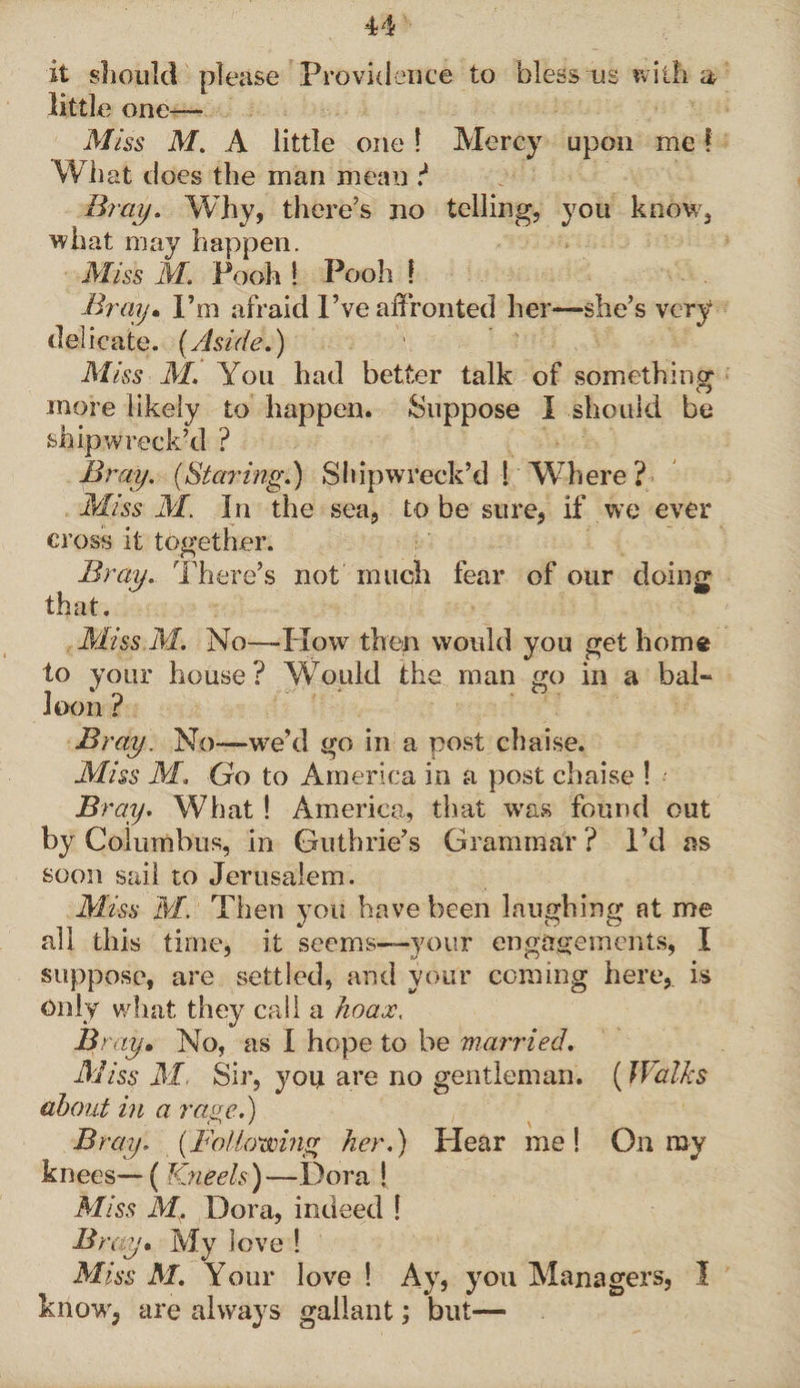 it should please Providence to bless us with ah little one— Miss M. A little one 1 Mercy upon me! What does the man mean i Bray. Why, there’s no telling, you know, what may happen. Miss M. Pooh ! Pooh f Bray. I’m afraid Pve affronted her—she’s very delicate. (Aside.) Miss M. You had better talk of something1 O more likely to happen. Suppose I should be shipwreck’d ? Bray. (Staring.) Shipwreck’d l Where ? Miss M. In the sea, to be sure, if we ever cross it together. Bray. There’s not much that. fear of our doing Miss M. No—-Plow then would you get home to your house ? Would the man go in a bal~ loon? Bray. No—we’d go in a post chaise. Miss M. Go to America in a post chaise ! Bray. What ! America, that was found out by Columbus, in Guthrie’s Grammar ? I’d as soon sail to Jerusalem. Miss M. Then you have been laughing at me all this time, it seems—your engagements, I suppose, are settled, and your coming here, is Only what they call a hoax, Bray. No, as I hope to be married. Miss M. Sir, you are no gentleman. (Walks about in a rage.) Bray. (Fo/lowing her.) Hear me! On ray knees—( Kneels)—Dora ! Miss M. Dora, indeed 1 Bray. My love ! Miss M. Your love ! Ay, you Managers, I know, are always gallant; but—