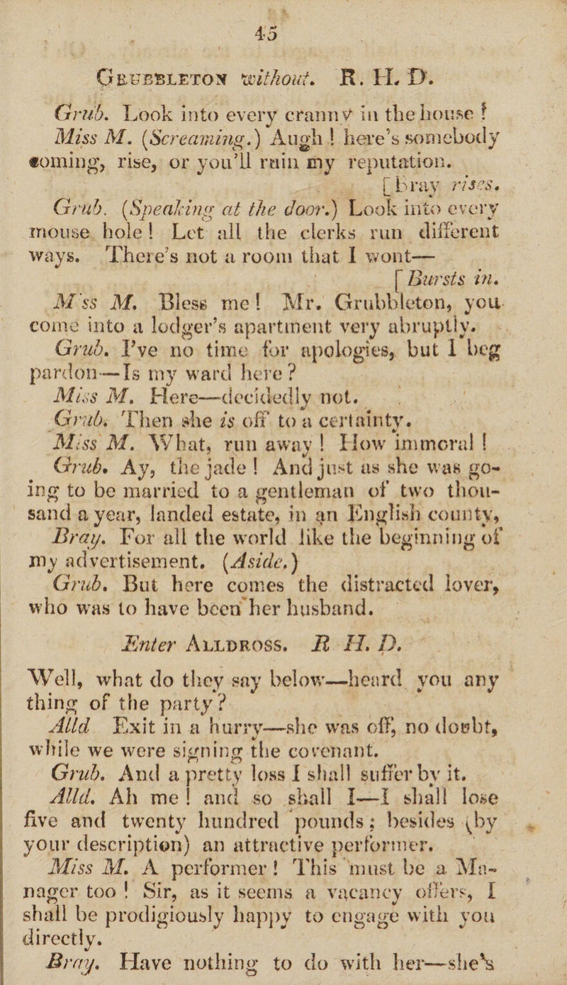 Grub. Look into every cranny in the house ! Miss M. (iScreaming.) A ugh | here’s somebody coming, rise, or you’ll ruin my reputation. [bray rises. Grub. (Speaking at the door.) Look into every mouse hole ! Let all the clerks run different ways. There’s not a room that I wont— [ Bursts in. M ss M. Bless me 1 Mr. Grubbleton, you come into a lodger’s apartment very abruptly. Grub. I’ve no time for apologies, but I beg pardon—Is my ward here? Miss M. Here—-decidedly not. Grub. Then she is off to a certainty. %/ Miss M. What, runaway! How immoral ! Grub. Ay, the jade ! And just as she was go¬ ing to be married to a gentleman of two thou¬ sand a year, landed estate, in an Knglish county, Bray. For all the world like the beginning of my ad vertisement. (Aside.) Grub. But here comes the distracted lover, who was to have been her husband. i Enter Alldross. Jl 1L I). Well, what do they say below'—heard you any thing of the party? Alld Exit in a hurry—she was off, no doubt, while we were signing the covenant. Grub. And a pretty loss I shall suffer by it. Alld. Ah me ! and so shall I—I shall lose five and twenty hundred pounds; besides [by your description) an attractive performer. Miss M. A performer ! This must be a Ma¬ nager too ! Sir, as it seems a vacancy oilers, I shall be prodigiously happy to engage with you directly. Bray. Have nothing to do with her—she's
