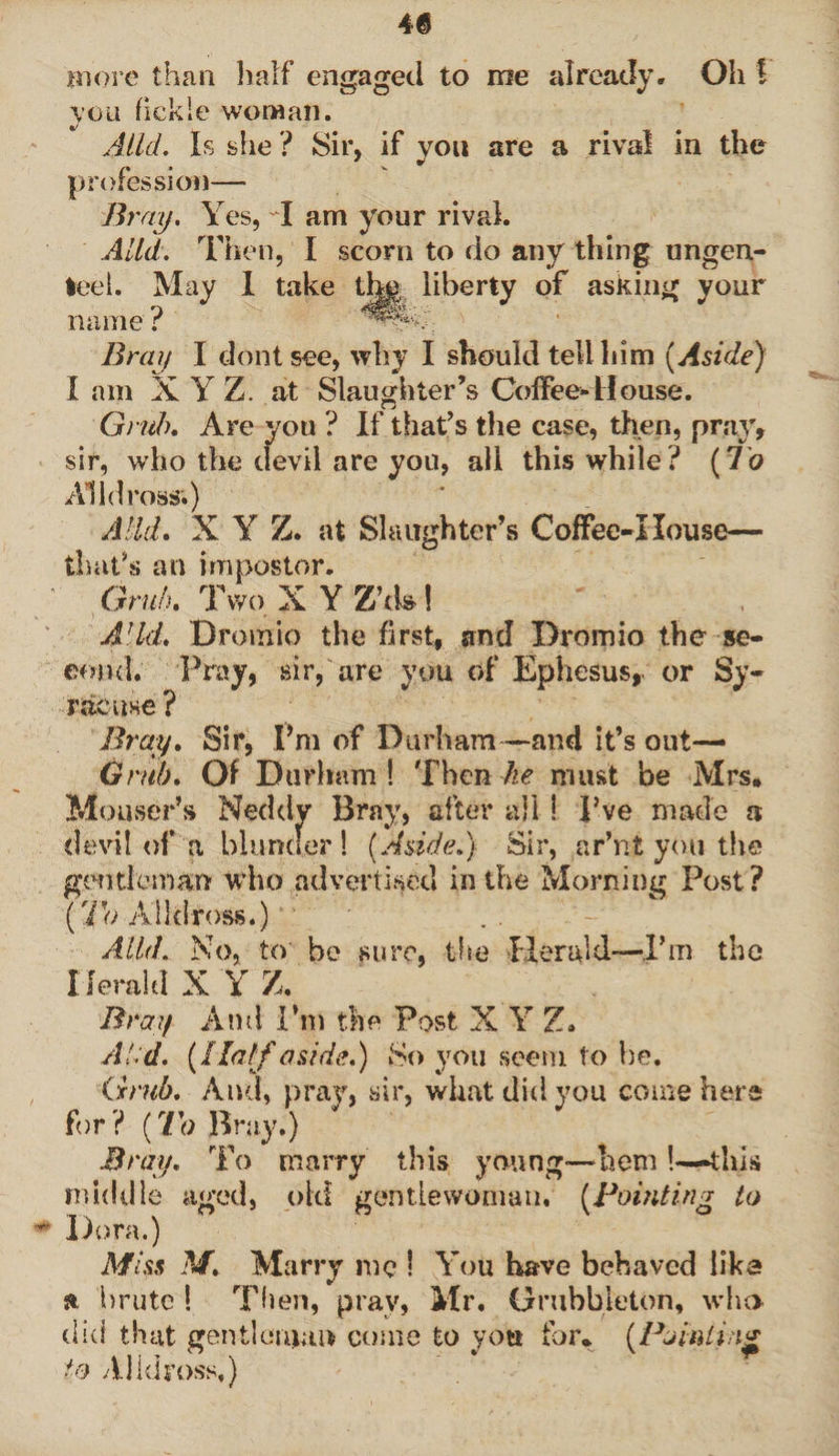 more than half engaged to me already. Oh f you fickle woman. Alld. Is she ? Sir, if you are a rival in the profession— Bray. Yes, I am your rival. Alld. Then, I scorn to do any thing unden¬ ted. May I take the liberty of asking your name ? f*®***y Bray I dont see, why I should tell him [Aside) I am X Y Z. at Slaughter’s Coffee-House. Grub, Are you ? If that’s the case, then, pray, sir, who the devil are you, all this while? (7o All dross.) A lid, X Y Z. at Slaughter’s Coffee-House— that’s an impostor. Grub, Two X Y Z’d»! Add, Bromic the first, and Dromio the se¬ cond. Pray, sir, are you of Ephesus, or Sy¬ racuse ? Bray. Sir, Pm of Durham—and it’s out— Grub, Of Durham! Then he must be Mrs, Moaser’s Neddy Bray, after all! I’ve made a .devil of a blunder ! [Aside,] Sir, ar’nt you the gentleman who advertised in the Morning Post? [lh Alldross.) * ‘ Alld. No, to be sure, the Herald-—I’m the Herald X Y Z, Bray And I’m the Post X Y Z* Ai d. [Half aside.) So you seem to he. Grub. And, pray, sir, what did you come hers for? [To Bray.) Bray. To marry this young-hem!—this middle aged, old gentlewoman, [Pointing to * Dora.) Miss M, Marry me ! You have behaved lika s* brute ! Then, prav, Mr. Orubbleton, who did that gentleman come to you for, [Pointing to Alldross,)