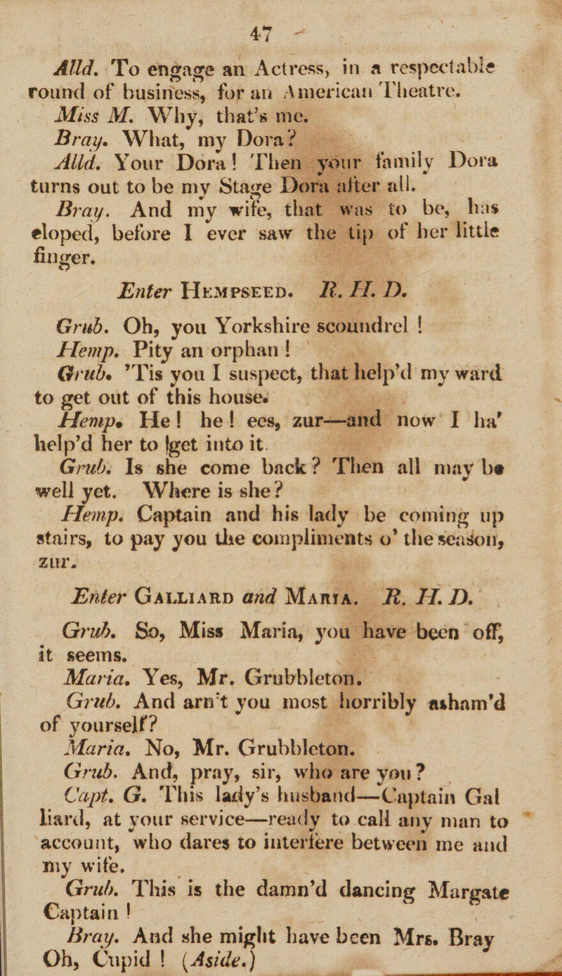 Alld. To engage an Actress, in a respectable round of* business, for an American Theatre. Miss M. Why, that's me. Bray. What, my Dora? Alld. Your Dora! Then your family Dora turns out to be my Stage Dora after all. Bray. And my wife, that was to be, has eloped, before I ever saw the tip of her little finger. Enter Hempseed. JR. II. D. Grub. Oh, you Yorkshire scoundrel ! Hemp. Pity an orphan ! Grub• ’Tis you I suspect, that help’d my ward to get out of this house. Hemp• He ! he ! ees, zur—and now I ha' help’d her to {get into it. Grub. Is she come back ? Then all may b® well yet. Where is she ? Hemp. Captain and his lady be coming up stairs, to pay you the compliments o’ the season, zur. Enter Galliard and Maria. JR. II. D. Grub. So, Miss Maria, you have been off, it seems. Maria. Yes, Mr. Grubbleton. Grub. And arn’t you most horribly a&amp;ham’d of yourself? Maria. No, Mr. Grubbleton. Grub. And, pray, sir, who are you ? Copt. G. This lady’s husband—Captain Gal Hard, at your service—ready to call any man to account, who dares to interfere between me and my wife. Grub. This is the damn’d dancing Margate Captain ! Bray. And she might have been Mrs. Bray Oh, Cupid ! (Aside.)