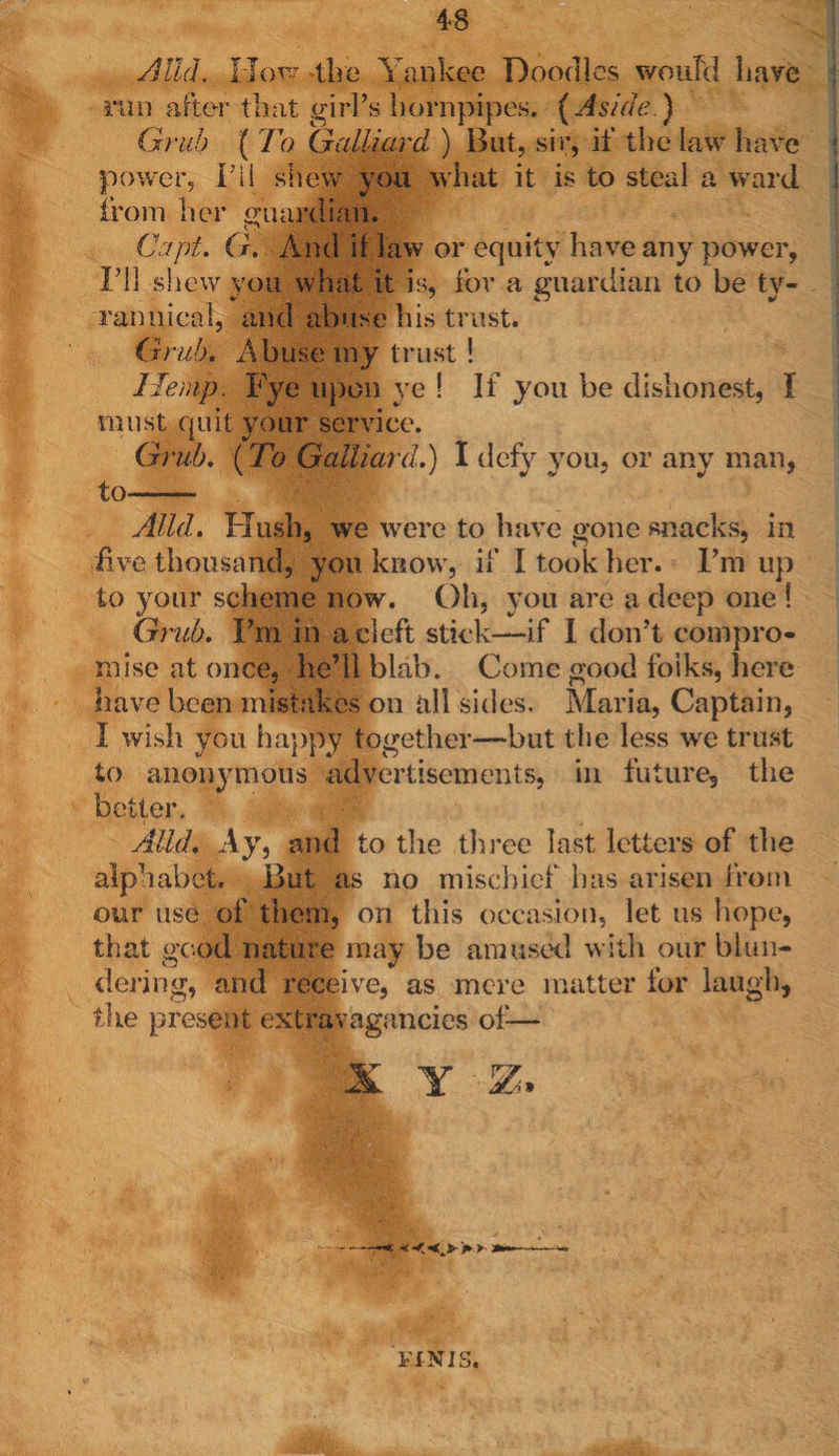 AIM. How tire Yankee Doodles would have run after that girl’s hornpipes. (Aside ) Grub ( To Galliard ) But, sir, if the law have power, FU shew you what it is to steal a ward from her guardian. Capt. G. And if law or equity have any power, I’ll shew you what it is, for a guardian to be ty¬ rannical, and abuse his trust. Grub. Abuse my trust ! Hemp. Fye upon ye ! If you be dishonest, I must quit your service. Grub. (To Galliard.) I defy you, or any man, to- Mid. Hush, we were to have gone snacks, in five thousand, you know, if I took her. I’m up to your scheme now. Oh, you are a deep one ! Grub. I’m in a cleft stick—if I don’t compro¬ mise at once, he’ll blab. Come good folks, here have been mistakes on all sides. Maria, Captain, I wish you happy together—-but the less wre trust to anonymous advertisements, in future, the better. sf-p A-lld. Ay, and to the three last letters of the alphabet. But as no mischief has arisen from our use of them, on this occasion, let us hope, that good nature may be amused with our blun¬ dering, and receive, as mere matter for laugh, the present extravagancies of— —< <<,> >> »» FINIS.