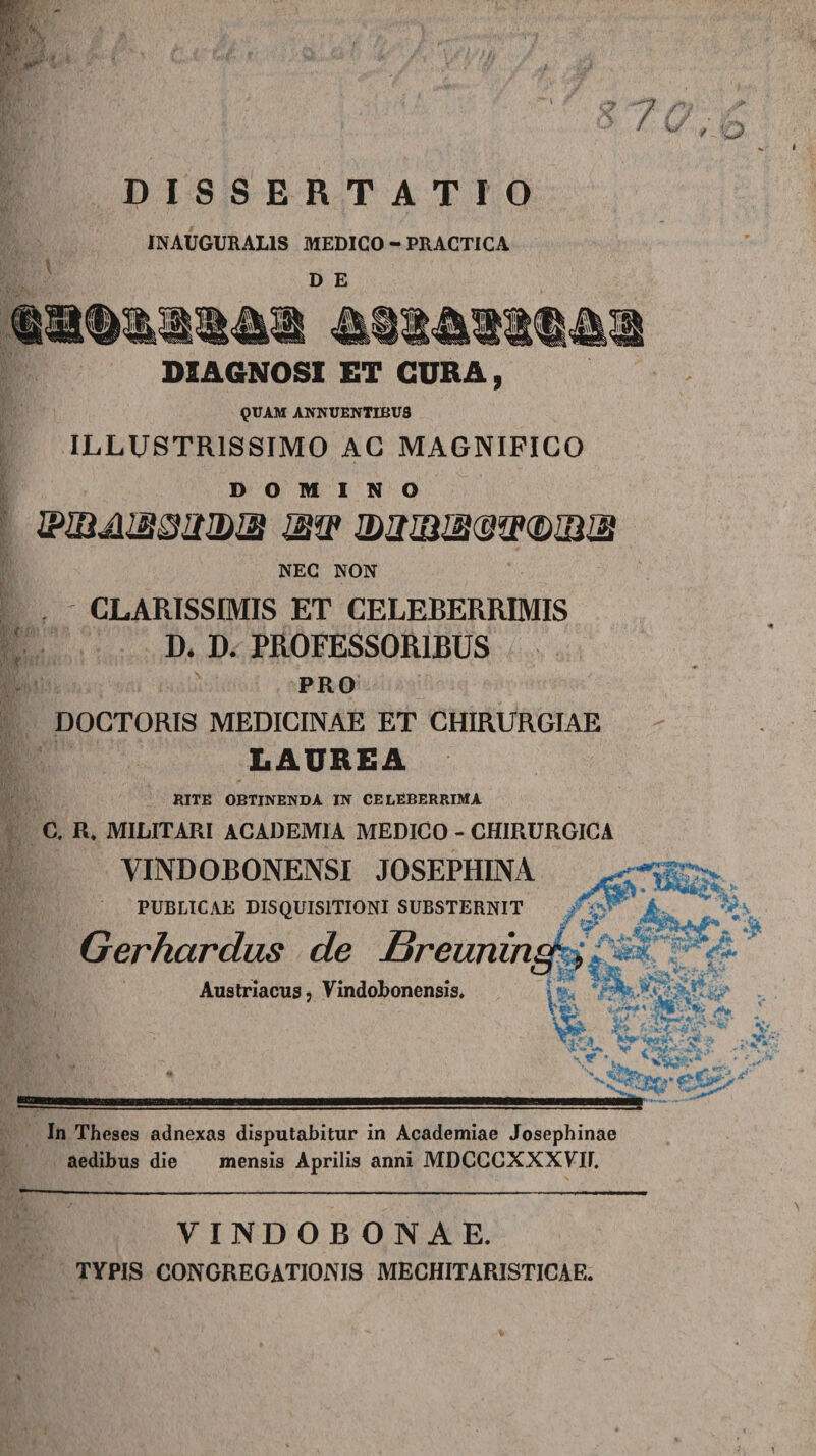 DISSERTATIO IN AUGURALIS MEDICO - PRACTICA D E DIAGNOSI ET GURA, QUAM ANNUENTIBUS ILLUSTRISSIMO AG MAGNIFICO DOMINO wnuuBoawQi atw jlwbie(sw(£)1iue NEC NON CLARISSIMIS ET CELEBERRIMIS D. D. PROFESSORIBUS PRO DOCTORIS MEDICINAE ET CHIRURGIAE LAUREA RITE OBTINENDA IN CELEBERRIMA C. R. MILITARI ACADEMIA MEDICO - CHIRURGICA YINDOBONENSI JOSEPHINA PUBLICAE DISQUISITIONI SUBSTERNIT Gerhardus de jBreuning', Austriacus, Vindobonensis, In Theses adnexas disputabitur in Academiae Josephinae aedibus die mensis Aprilis anni MDCCCXXXVII. VINDOBONAE. TYPIS CONGREGATIONIS MECHITARISTICAE.