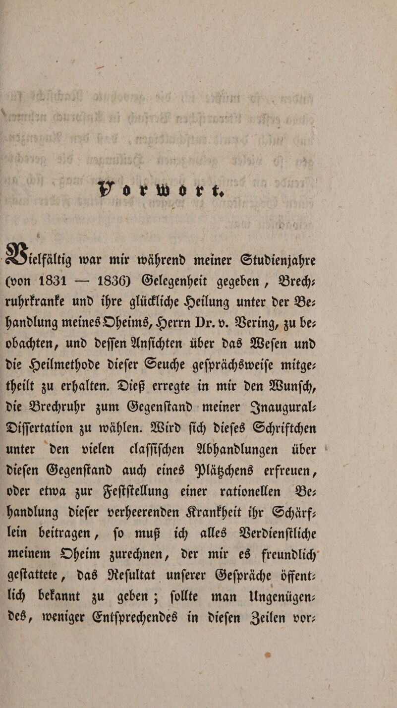 >r V o v m o v t* 'ielfaltig war mir roafjrenb metner ©tubienjtafyre 0>on 1831 — 1836) ©elegenfyett gegeben , Q3recfy* ruljrfranfe unb if>re glucfltd^e $etlun$ unter ber 33e; Iwnblung metneSDljeimS, ,!perrn Dr. t>. SSertng, $u be* obacfyten, unb beffcrr ^(nftc^tcn uber ba8 SBefen unb bte «Ipeitmetljobe biefer ©eudje gefprdcfy6tt>etfe mitge; ttjeilt gu erbalten. £5tep erregte in mir ben SBunfcfy, bte ^23red?ru^r §um ©egenffanb metner Snaugurak ©iflertation §u wcifyfen. SBtrb ftd> btefeS ©cfjriftdfjen unter ben trielen clafftfcfyen 5ibljanb(ungen iiber btefen ©egenjfanb auefy etneS ^)lagcf;en3 erfretten, ober etroa jur ^eftftetfung etner rationetfen 23e* Ijanblung btefer tterljeerenben Sranftjeft t&r ©cfydrf* lein bettragen, fo mug ity alleS SBerbtenjfticfye meinem Dfjetm jurecfynen, ber mir e$ freunblitfj geftattete, ba$ 9iefultat unferer ©efprdcbe ojfent; Hd> befannt ju geben ; fotfte man Ungenitgem be$, weniger SnifprecfjenbeS in biefen 3^i^n $or;