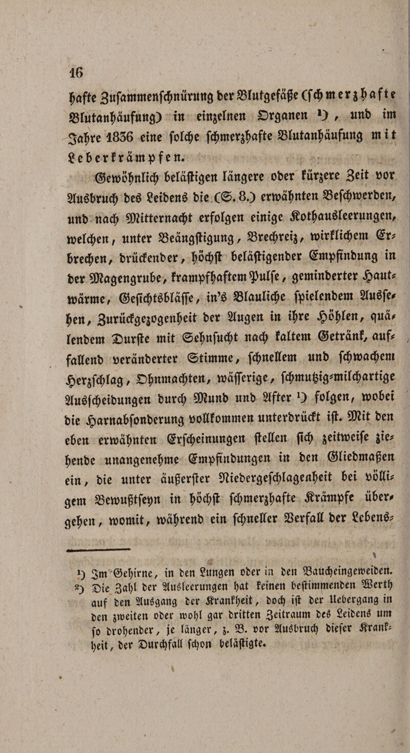 fjafte Sufammenfcfmunttts ber SSlutsefdge (f cf> nt e r g I> a f t e SBlutantydufuncj) in einjelnen £>r$anen O , imb im 3a$re 1836 eine foldje fdj)mer$afte 23lutanfmufun3 mit geberf rdmpfem ©emitynlity beldjligen langere ober fudere geit vov 2lu6brucb be$ ?eibenS bie (©♦ 60 ermdfmten SSefdwerben, imb nad; SDtitternacbt erfolcjen einicje $otfM«$(eeruncjett, mtytn, nnter SBeanflfKaung, SBredjreis, mirflityem <£r* fcredjen, brucfenber, belaftigenber Qfctpftnbimg in fcer ^agengrube, (rampffmftem $ulfe, geminberter %auU nmrme, @efli&t$blafie / in’$ 23lau(id)e fyielenbem SfoSfe* $en, Swrucfgqogenbeit ber ^lugen in ifjre Jpofjlen, qnd* rcnbern £>ur|te mit ©4«fuc$t nad; (altem ©etrdnf, aufc fallenb tteranbertcr ©timme, fdjnellem nnb fd)madjem jpersfcblas, D$mmH$ten, mdferi^e, fc^mu^ig^mil^artige ^luSfcbeibungen burdj 9fftunb «nb Slfter 0 folgen, mobet bie Jparnabfonberuna bollfommen imterbrucft ijt. 9ttit ben eben ermafjnten (^rfebeinungen flellen ftcb ^eitmeife $ie* benbe imangenefyme (Smpftnbungen in ben ($Hiebmagen etn / bie imter dugerfter S^iebergef^lagenbeit bei bolli* gem 25ewugtfe*)n in $B$fi fdjmer^afte ^rdmpfe uber# ge^en, roomit, wdfjrenb ein fc^neller SSerfall ber Sebent 1) 3mr ©ebirne, in ben Sttngen ober in ben 23aud}eingett)eibett. 2) T)ie 3d)l ber StuSleerungen l>at teinen beitimmenben Sertj) auf ben Sluggmtg ber 5tranH;eit, bocf) ift ber Itebergang in ben jroeiten ober rootyl gar britten Beitraum beS £eibenS nrn fo brotyenber, je langer, 5. 23. oor SluSbrwf) biefer itranf; fyeit, ber SDurc^fall fctjon befajtigte.