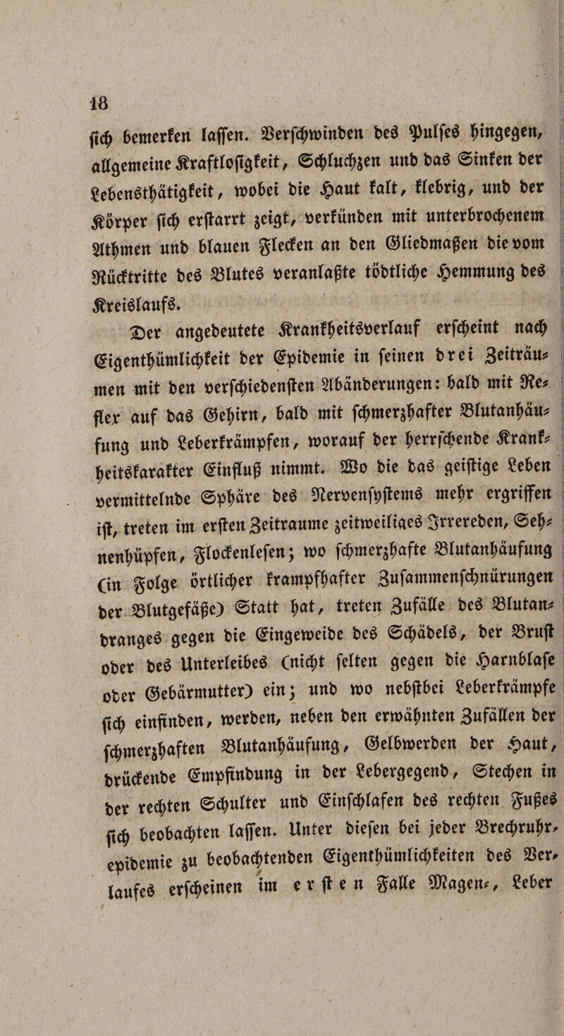 fi# bcntcrfen laffen. 23erf#tt>inben be3 g>ulfed ^ingegen, atlgemeine iiraftfofigfeit, ©#tu#jen uttbbab ©infenber 8eben$#atigfeit, mobei bie £aut fatt, ffebrig, unb ber ^orpcv fitf) erjtarrt jeigt, eerfunben mit unterbro#enem jlt{,men unb btauen gtccfen ait bctt ©liebmagen bic »om SRucftritte beS 'IMutcw «eranfagte tobtlicfic j>cimmmg beS ,ft'rcisiauf8. Ser angebeutete «ranfiieiti&erlaKf erf#eint na# @igentl>umli#feit ber (fpibemte in feinen bret 3eitrau» men mit ben »erf#iebenften Slbanberungen: balb mit 9te* fter auf baS ©efyirn, batb mit f#mer#after Slutangau* fung unb Seberframpfen, worauf ber berrfcfcenbe tfranfc ^ciWfarafter (ginffug nimmt. 28 o bie tas geijtige ?eben Bermittelnbe ©pbdve be8 9ter»enf9jtemS tnebr ergriffen ijt, treten im erften Seitraume sciticciiiace 3rrerebcn, ©ety* j rtenT)uf>fen, gfocfentefen; tt>o fcbmerjitaftc SSIutangaufung Cin gofge 6rtli#er franwffmftcr 3ufammenfd>nurungen | ber SSlutgefdge) ©tatt $at, treten 3ufdtte bc8 S3fatan* brangeS gegen bie Qringeweibe bc8 ©#abel$, ber SBrujt ober beS UnterteibeS Cni#t felten gegen bie £arnbtafe oter ©ebarmutter) ein; unb mo nebjtbei Seberframpfe ft# einftnbcn, werben, neben ben ermdgnten 3ufa(fen ber f#mers$aften SSlutanljaufung, ©etbmerben ber £aut, brikfenbe ©mpftnbung in ber Sebergegenb, ©te#en in ber re#ten ©#ulter unb @inf#Iafen be<3 re#ten guge* ft# beoba#ten taffen. Unter biefen bei jeber S3re#n#r, euibemie $u beoba#tenben @igentfmmri#feitett beS SScr. laufeS erf#einen im e r ft e n gaite SSRagem, ?eber