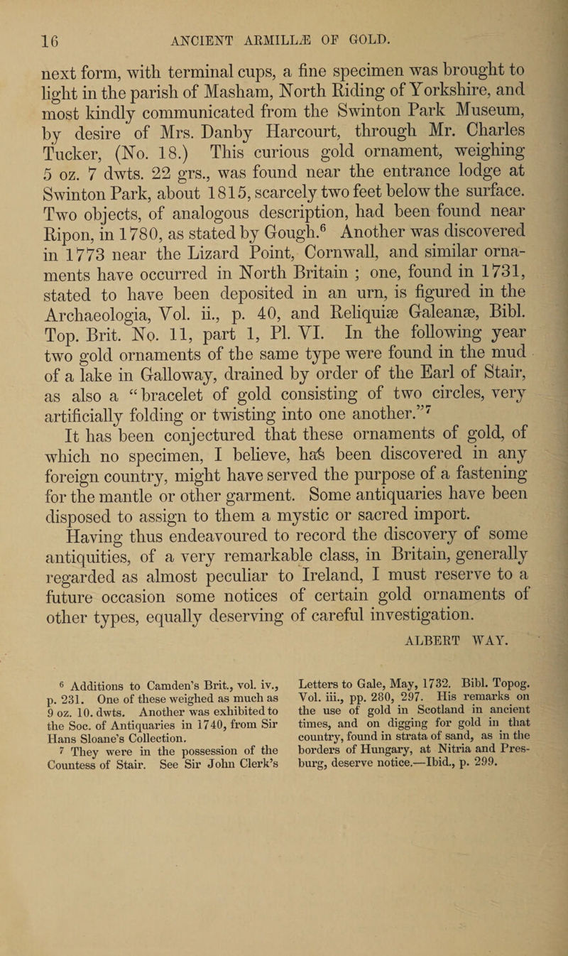 next form, with terminal cups, a fine specimen was brought to light in the parish of Masham, North Riding of Yorkshire, and most kindly communicated from the Swinton Park Museum, by desire' of Mrs. Danby Harcourt, through Mr. Charles Tucker, (No. 18.) This curious gold ornament, weighing 5 oz. 7 dwts. 22 grs., was found near the entrance lodge at Swinton Park, about 1815, scarcely two feet below the surface. Two objects, of analogous description, had been found near Ripon, in 1780, as stated by Gough.6 Another was discovered in 1773 near the Lizard Point, Cornwall, and similar orna¬ ments have occurred in North Britain ; one, found in 1731, stated to have been deposited in an urn, is figured in the Archaeologia, Yol. ii., p. 40, and Reliquise Galeanse, Bibl. Top. Brit. No. 11, part 1, PI. VI. In the following year two gold ornaments of the same type were found in the mud of a lake in Galloway, drained by order of the Earl of Stair, as also a “ bracelet of gold consisting of two circles, very artificially folding or twisting into one another.”7 It has been conjectured that these ornaments of gold, of which no specimen, I believe, hafe been discovered in any foreign country, might have served the purpose of a fastening for the mantle or other garment. Some antiquaries have been disposed to assign to them a mystic or sacred import. Having thus endeavoured to record the discovery of some antiquities, of a very remarkable class, in Britain, generally regarded as almost peculiar to Ireland, I must reserve to a future occasion some notices of certain gold ornaments of other types, equally deserving of careful investigation. ALBERT WAY. 6 Additions to Camden’s Brit., vol. iv., p. 231. One of these weighed as much as 9 oz. 10. dwts. Another was exhibited to the Soc. of Antiquaries in 1740, from Sir Hans Sloane’s Collection. 7 They were in the possession of the Countess of Stair. See Sir John Clerk’s Letters to Gale, May, 1732. Bibl. Topog. Vol. iii., pp. 280, 297. His remarks on the use of gold in Scotland in ancient times, and on digging for gold in that country, found in strata of sand, as in the borders of Hungary, at Nitria and Pres- burg, deserve notice,—Ibid., p. 299.