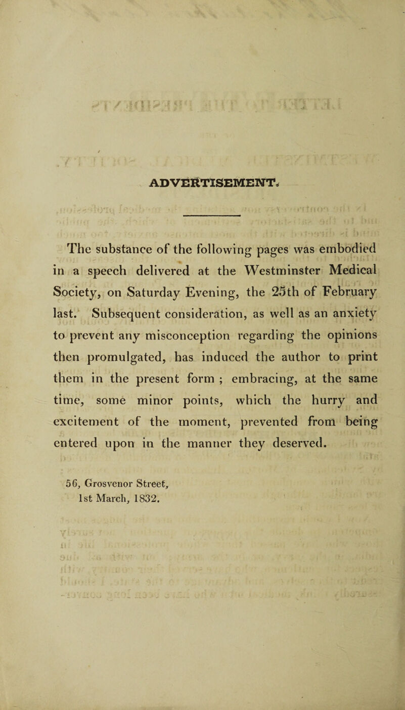 ADVERTISEMENT* The substance of the following pages was embodied in a speech delivered at the Westminster Medical Society, on Saturday Evening, the 25th of February last. Subsequent consideration, as well as an anxiety to prevent any misconception regarding the opinions then promulgated, has induced the author to print them in the present form ; embracing, at the same time, some minor points, which the hurry and excitement of the moment, prevented from being entered upon in the manner they deserved. 56, Grosvenor Street, 1st March, 1832.