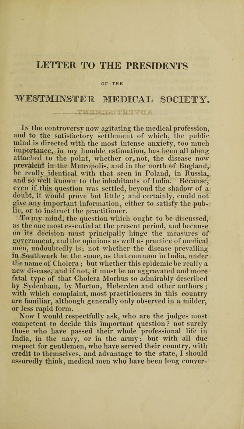 LETTER TO THE PRESIDENTS OF THE WESTMINSTER MEDICAL SOCIETY. • H £ fit * lT4F¥ ki -;—*—-- ..._ .. • ___ In the controversy now agitating the medical profession, and to the satisfactory settlement of which; the public mind is directed with the most intense anxiety, too much importance, in my humble estimation, has been all along attached to the point, whether or, not, the disease now prevalent in the Metropolis, and in the north of England, be really identical with that seen in Poland, in Russia, and so well known to the inhabitants of India. Because, even if this question was settled, beyond the shadow of a doubt, it would prove hut little; and certainly, could not give any important information, either to satisfy the pub¬ lic, or to instruct the practitioner. To my mind, the question which ought to be discussed, as the one most essential at the present period, and because on its decision must principally hinge the measures of government, and the opinions as well as practice of medical men, undoubtedly is; not whether the disease prevailing in Southwark he the same, as that common in India, under the name of Cholera; but whether this epidemic be really a new disease, and if not, it must be an aggravated and more fatal type of that Cholera Morbus so admirably described by Sydenham, by Morton, Heberden and other authors ; with which complaint, most practitioners in this country are familiar, although generally only observed in a milder, or less rapid form. Now I would respectfully ask, who are the judges most competent to decide this important question ? not surely those who have passed their whole professional life in India, in the navy, or in the army; but with all due respect for gentlemen, who have served their country, with credit to themselves, and advantage to the state, I should assuredly think, medical men who have been long conver-