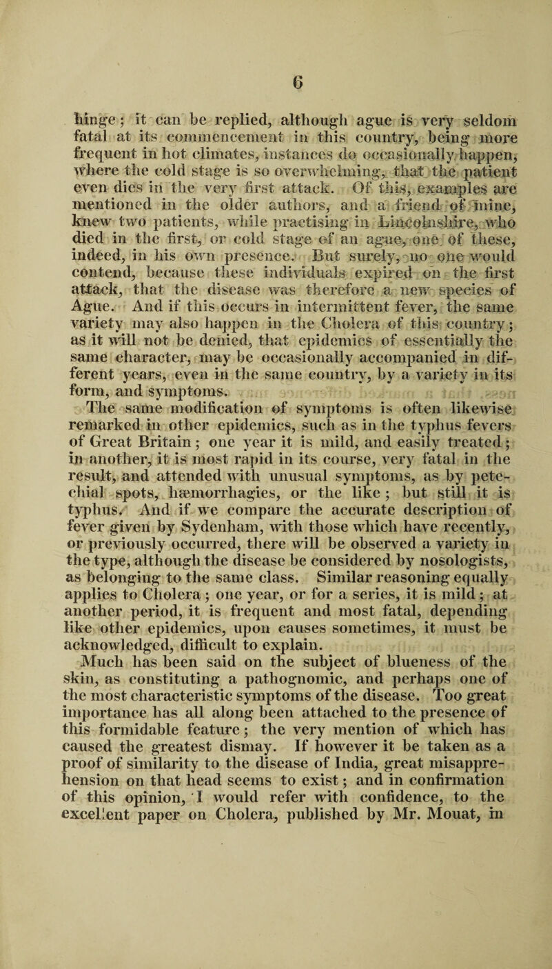 hinge; it can be replied, although ague is very seldom fatal at its commencement in this country, being more frequent in hot climates, instances do occasionally happen, where the cold stage is so overwhelming, that the patient even dies in the very first attack. Of this, examples are mentioned in the older authors, and a friend of mine, knew two patients, while practising in GiiicoInsMre, who died in the first, or cold stage of an ague, one. of these, indeed, in his own presence. But surely, no one would contend, because these individuals expired on the first attack, that the disease was therefore a new species of Ague. And if this occurs in intermittent fever, the same variety may also happen in the Cholera of this country* as it will not be denied, that epidemics of essentially the same character, may be occasionally accompanied in dif¬ ferent years, even in the same country, by a variety in its form, and symptoms. The same modification of symptoms is often likewise remarked in other epidemics, such as in the typhus fevers of Great Britain; one year it is mild, and easily treated; in another, it is most rapid in its course, very fatal in the result, and attended with unusual symptoms, as by pete¬ chial spots, hsemorrhagies, or the like; but still it is typhus* And if we compare the accurate description of fever given by Sydenham, with those which have recently, or previously occurred, there will be observed a variety in the type, although the disease be considered by nosologists, as belonging to the same class. Similar reasoning equally applies to Cholera; one year, or for a series, it is mild; at another period, it is frequent and most fatal, depending like other epidemics, upon causes sometimes, it must be acknowledged, difficult to explain. Much has been said on the subject of blueness of the skin, as constituting a pathognomic, and perhaps one of the most characteristic symptoms of the disease. Too great importance has all along been attached to the presence of this formidable feature; the very mention of which has caused the greatest dismay. If however it be taken as a proof of similarity to the disease of India, great misappre¬ hension on that head seems to exist; and in confirmation of this opinion, I would refer with confidence, to the excellent paper on Cholera, published by Mr. Mouat, in