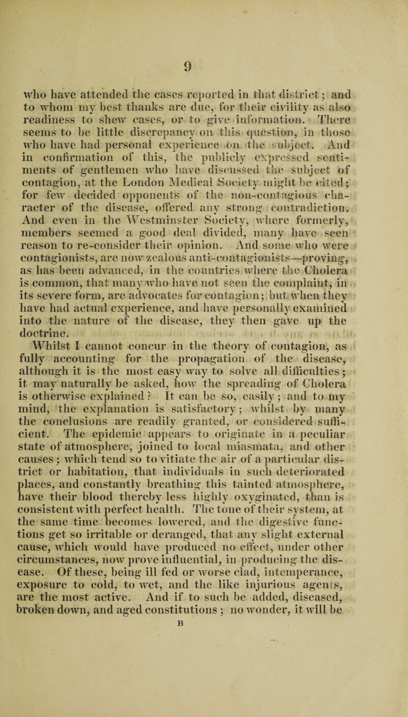 who have attended the cases reported in that district ; and to whom my best thanks are due, for their civility as also readiness to shew cases, or to give information. There seems to he little discrepancy on this question, in those who have had personal experience on the subject. And in confirmation of this, the publicly expressed senti¬ ments of gentlemen who have discussed the subject of contagion, at the London Medical Society might be cited; for few decided opponents of the non-contagious cha¬ racter of the disease, offered any strong contradiction. And even in the Westminster Society, where formerly, members seemed a good deal divided, many have seen reason to re-consider their opinion. And some who were contagionists, are now zealous anti-contagionists—proving, as has been advanced, in the countries where the Cholera is common, that many who have not seen the complaint, in its severe form, are advocates for contagion; but when they have had actual experience, and have personally examined into the nature of the disease, they then gave up the doctrine. Whilst I cannot concur in the theory of contagion, as fully accounting for the propagation of the disease, although it is the most easy way to solve all difficulties; it may naturally he asked, how the spreading of Cholera is otherwise explained? It can be so, easily; and to my mind, the explanation is satisfactory; whilst by many the conclusions are readily granted, or considered suffi¬ cient. The epidemic appears to originate in a peculiar state of atmosphere, joined to local miasmata, and other causes; which tend so to vitiate the air of a particular dis¬ trict or habitation, that individuals in such deteriorated places, and constantly breathing this tainted atmosphere, have their blood thereby less highly oxyginated, than is consistent with perfect health. The tone of their system, at the same time becomes lowered, and the digestive func¬ tions get so irritable or deranged, that any slight external cause, which would have produced no effect, under other circumstances, now prove influential, in producing the dis¬ ease. Of these, being ill fed or worse clad, intemperance, exposure to cold, to wet, and the like injurious agents, are the most active. And if to such be added, diseased, broken down, and aged constitutions ; no wonder, it will be B