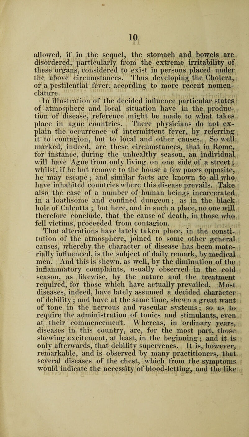 allowed^ if in the sequel, the stomach and bowels are disordered, particularly from the extreme irritability of these organs, considered to exist in persons placed under the above circumstances. Thus developing the Cholera, or a pestilential fever, according to more recent nomen¬ clature. In illustration of the decided influence particular states of atmosphere and local situation have in the produc¬ tion of disease, reference might he made to what takes place in ague countries. There physicians do not ex¬ plain the occurrence of intermittent fever, by referring it to contagion, hut to local and other causes. So well marked, indeed, are these circumstances, that in Rome, for instance, during the unhealthy season, an individual will have Ague from only living on one side of a street; whilst, if he but remove to the house a few paces opposite, he may escape; and similar facts are known to all who have inhabited countries where this disease prevails. Take also the case of a number of human beings incarcerated in a loathsome and confined dungeon; as in the black hole of Calcutta ; but here, and in such a place, no one will therefore conclude, that the cause of death, in those who fell victims, proceeded from contagion. That alterations have lately taken place, in the consti¬ tution of the atmosphere, joined to some other general causes, whereby the character of disease has been mate¬ rially influenced, is the subject of daily remark, by medical men. And this is shewn, as well, by the diminution of the inflammatory complaints, usually observed in the cold season, as likewise, by the nature and the treatment required, for those which have actually prevailed. Most diseases, indeed, have lately assumed a decided character of debility; and have at the same time, shewn a great want of tone in the nervous and vascular systems; so as to require the administration of tonics and stimulants, even at their commencement. Whereas, in ordinary years, diseases in this country, are, for the most part, those shewing excitement, at least, in the beginning; and it is only afterwards, that debility supervenes. It is, however, remarkable, and is observed by many practitioners, that several diseases of the chest, which from the symptoms would indicate the necessity of blood-letting, and the like