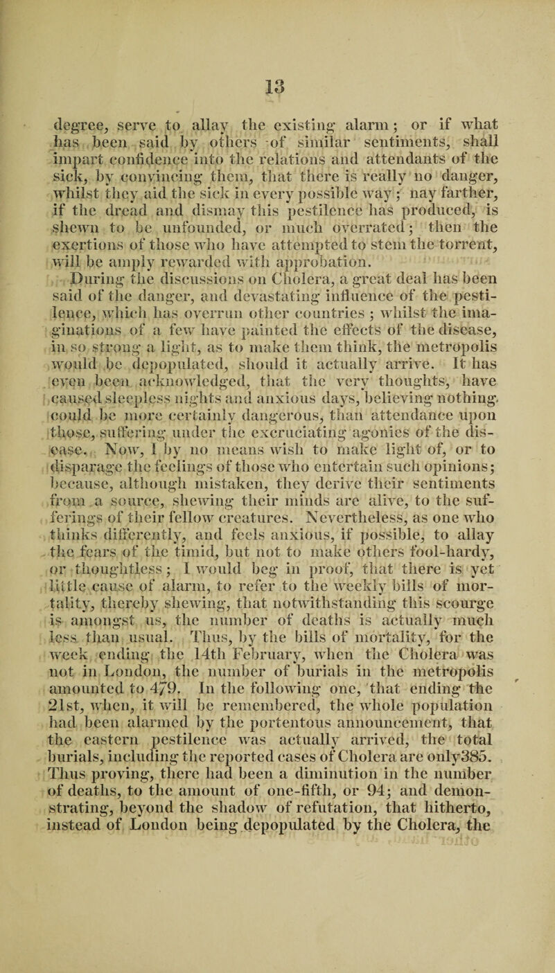 degree, serve to allay the existing’ alarm; or if what has been said bv others of similar sentiments, shall impart confidence into the relations and attendants of the sick, by convincing- them, that there is really no danger, whilst they aid the sick in every possible way; nay farther, if the dread and dismay this pestilence has produced, is shewn to be unfounded, or much overrated; then the exertions of those who have attempted to stem the torrent, will be amply rewarded with approbation. During the discussions on Cholera, a great deal has been said of the danger, and devastating influence of the pesti¬ lence, which has overrun other countries ; whilst the ima¬ ginations of a few have painted the effects of the disease, in so strong a light, as to make them think, the metropolis would be depopulated, should it actually arrive. It has even been acknowledged, that the very thoughts, have caused sleepless nights and anxious days, believing nothing, could be more certainly dangerous, than attendance upon those, suffering under the excruciating agonies of the dis¬ ease. Now, I by no means wish to make light of, or to disparage the feelings of those who entertain such opinions; because, although mistaken, they derive their sentiments from a source, shewing their minds are alive, to the suf¬ ferings of their fellow creatures. Nevertheless, as one who thinks differently, and feels anxious, if possible, to allay the fears of the timid, hut not to make others fool-hardy, or thoughtless; 1 would beg in proof, that there is yet little cause of alarm, to refer to the weekly hills of mor¬ tality, thereby shewing, that notwithstanding this scourge is amongst us, the number of deaths is actually much less than usual. Thus, by the bills of mortality, for the week ending the 14th February, when the Cholera was not in London, the number of burials in the metropolis amounted to 4J9. In the following one, that ending the 21st, when, it will he remembered, the whole population had been alarmed by the portentous announcement, that the eastern pestilence was actually arrived, the total burials, including the reported cases of Cholera are only385. Thus proving, there had been a diminution in the number of deaths, to the amount of one-fiftli, or 94; and demon¬ strating, beyond the shadow of refutation, that hitherto, instead of London being depopulated by the Cholera, the