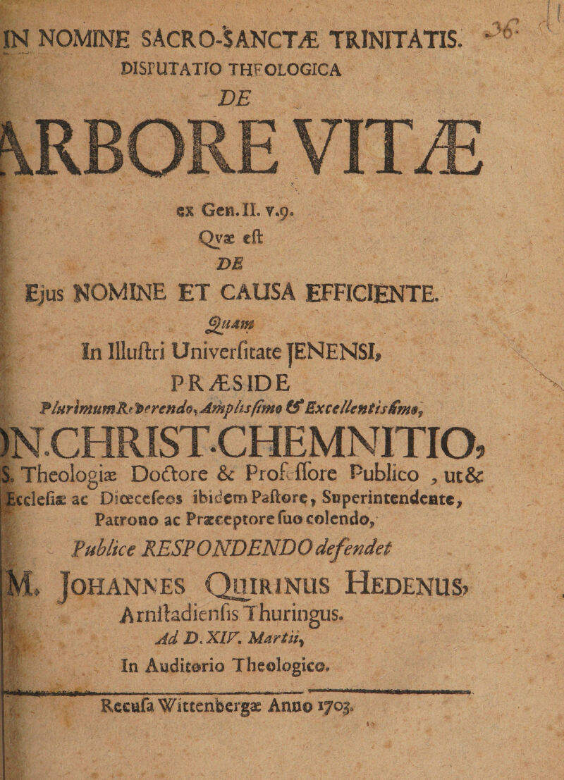 IN NOMINE SACRO-S ANCTAS TRINITATIS • DISrUIATIO THEOLOGICA DE ex Gen. II. y.9. Qvae eft DE Ejus NOMINE ET CAUSA EFFICIENTE. Quam In Illuftri Univerfitate JENENSI» PRAESIDE FiHrimumRt^prendo* Amplis fimo (f Excellentis 1N.CHRISTCHEMNITIO, | Theologias Dodtore &amp; Prof lTore Publico , uc&amp; Ecdefiae ac Dioecefeos ibidem Paftore» Superintendente, Patrono ac Praeceptore fuo colendo, I Publice RESPONDENDO defendet M. Johannes Quirinus Hedenus? | Arniladienfis Thuringus. m Ad D.XIF. Martity i In Auditorio Theologico. ■ n!r !*■*! Reeafa Wittenbergae Anno *703.