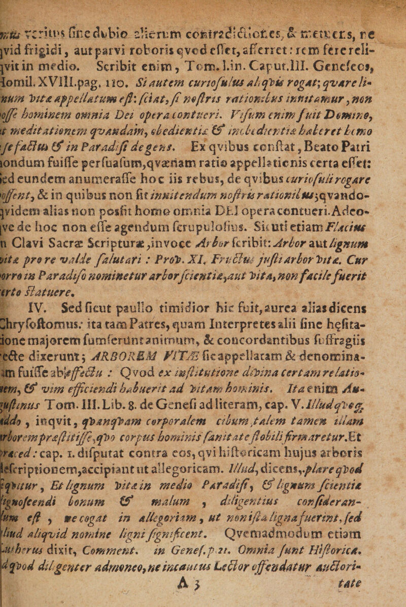 %Us veritus fine dubio alterum' coMni\£tlctu&gt; &amp;־ mct&amp;cts, re jvid frigidi, aut parvi roboris qvcd edet, afferret: rem fere r di- \v\t in medici. Scribit enim , Tom. UrnCapm.llI. Gcnefeci, iomil« XVIlLpag. 110. Si autem cunojultu ah cftu rogat; qvarcli* num Vita appellatum tfi\ fetat* fi mfins rationibus innitamur, mn '0ffi hominem omnia Det opera contueri• Vifum enimfuit Domine, tt meditationem qvmdam, obedientu (f imhidtentia haler et hemo \jefaBm (f in Par adf degens* Ex qvibus conftat , Beato Patri londum faiffe perfuafuro,qvasriam ratio appella denis certa effer: ied eundem anumerafife hoc iis rebus, de qvibus curio fuit rogare 'offint, £c in quibus non fit innitendum mfrurstiomlm^vmdo- }videm alias non posfit homo omnia DEI opera contueri. Adeo* [ve de hoc non e fle agendum fcrupuldfim■• Sic uti etiam FZacine n Clavi Sacrs; Scriptum ,invoce Arb&amp;rkx\hk:Arbor zvxhgmm dt&amp; pro re valde falutari : ProV*XI&lt; FrttBm jufti arbor Vita, Cur ׳orro m Paradifi nominetur arbor[cientia^aut itita) mn facile fuerit erto Batuere• |׳ IV. Sed fient psullo timidior hic fuit, aurea altas dicens Chryfoftomm; ita tam Patres, quam Interpretes alii fine h^fka- ionemajorcmfumCenincanirnnm^ &amp; concordantibus fbfihgiis e&amp;e dixerunt, ARBOREM VlTJE ficappellaram &amp; denomina• m fuiffe ab\effeiht : Q vod ex mftitutime diuina certam relatio* 1em*&gt; vim efficiendi habuerit ad lentam hominis. Ita enim Au* \ujhnus Tom. III. Ltb. 8* de Genefi ad literam, cap. V.Illud tddo י i וו qvit, efbmqVam corporalem cibum talem tamen uiam trborempraflitijfe^cpoo corpus hominisfanitat eflabilifirmaretur .Et waced: cap. i.difpatat contra eos, qvi hiibmcam hujus arboris iefrriptionem,accipiant ut aliegoricam. Illud, d1€tmyplareqVed tqyuur, Et lignum Vita in medio Paradifi, (f lignum /cientia ■ignofeenii bonum &amp; malum , diligentius confiderem- !nm e fi , me cogat in altegorfam י ut nwifia ligna fuerint fied hudalitjvid nomine ligni figmficmt, Q ve m admodum etiam 'auherus dixit, Cemment. m Genefpn. Omnia Junt Hifiorica* dpod dihgeneer admoneo, ne incautus Lecior offendatur auBori- A } tat e