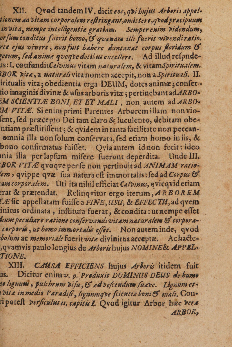 timem aa Vitam corporalem refringant ^mittere ^qVodfr&amp;cipmm in Vita^ nempe intelligentU gratiam* Semper enim Videndum, erfum conditus fuerit homor(f qvanam illi fuerit vivendi ratio* rte ejus vivere, non fuit hahere dmtaxat corpus floridum (f letum, Cedanima qvoqVe dotilus excellere. Ad illud refpnde- Js: I. c&amp;uf®nditC4/vwus vitam naturalem, &amp; vxtimSpiritualem. IBOK Vita, a naturali vita nomen accepit,.nota a Spirituali, II. iritualis vitajobedientia erga DEUM, dotes animae 5 confer- tio imaginis divinae &amp; ufus arbaris vitae j pertinebant adARBO• :M SCIENTIJE BONI ET ET MALI, non autem adARBO- \M FITAL, Si enim primi Parentes Arborem illam non vio- fen£,fed prscepto Dei tam claro &amp; luculenta, debitam obe« ntiam praeftitiffent j &amp; qvidem in tanta facilitate non peccati- ©mnia illa nonfolum confervata,(ed etiam homo iniis, &amp; bono confirmatus fuiiTet. Qvia autem id non fecit: ideo mia illa perlapfum mifere fuerunt deperdita. Unde III. BGR FIT/E qvoqve per fe non pertinuit ad ANIMAM ratio- fem 9 qvippe qvae ilia natura eft immortalis: fed ad Corpus &amp; ■am corporalem* Uti ita nihil efficiat Calvinus, qvieqvid etiam *rat &amp; praetendat. Relinqvitor ergo iterum,ARB OREM TjE fic appellatam fuiffe a FINE, USU, &amp; EFFECTU, ad qvem initus ordinata , inftituta fuerat, &amp; condita: ut nempe ©flet hum peculiare ratione cmfervandi vitam naturalem corpora- corporis, ut homo immortalis ejjet. Non autem inde, qvod 'bolum ac memoriale fuerit vitadivinitus accepta. Achade- ,qvamvis paulo longius de Arborish\x)\1s NOMINE 8c APPELיי TIONE. XIII. CAUSA EFFICIENS hujus Arboris itidem fuit as. Dicitur enim v&gt; &amp; Produxit DOMINUS DEUS de humo u lignum, pulchrum Vifuy (f advefeendum fuaVe. Lignum et* iVita in me dio Paradift\ hgnumqVefcientia boni&amp;i mali. Con- ripoteft VerJiculmut capitis h Qvod igitur Arbor hic vera ARMOR»