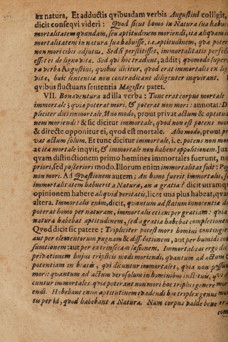 kl natura* Et addu&amp;is qvibusdam verbis Auguflinlcolligit, dicit eonfeqvi videri: fjPgod ficut homo w NAturo, fua habun mortalitatem qvandam, feu aptitudmem moriendiy ita aliquam h mortalitatem in natur a Jua babuiffe *i.e.aptitudinem, qpa poter non mori cibis adjutus* Sedfi perfiitiffet, immortalitatis perfeEi effet ei de ligno tnta. Sed qh&gt;1 hoc tradunty addit; quomodo fupen ra turba huguftim, qvibtis diciturי qVod erat immortalis ex hg, Vita, huic Teni entia non contradicant diligenter inqvir&amp;nt* X qvibusfluduans lententia Magifta patet. VII. BonaVentura ad illa verba s Tunc erat corpm mortale immortale 5 qviapoterat mori, (f poterat mn mori: annotai/D pliciter dici immortaleMno mod&lt;ty prout privat affium &amp; aptitua nem moriendi : &amp; fic dicitur immortaley qhodmn eft petens nm &amp;. direfte opponitur ei, qvod eft mortale. Alio mode,yxcmtpr *vat aSlum folum. Et tunc dicitur immortale, i. q.potens non mm as ita mortale inq vit, (f immortale mn habent oppol/tionem.jnx tjvam diftindionem primo homines immortales fuerunt, m priori,fcdpo/leriori modo.Illorum enim immortalitas fuit: P0[ non mori. A d fpVaJUonem autem; An homo fuerit immortalis, f immortalitatem habuerit a Natura, an a gratia 1 dicit utram זף opinionem habere aliqvidPent*t1s?Hc£t una plus habeat,qva1 altera. Immortalis enim,didty qvantum ad flatum innocenti* di poter at homo per naturam, immortalis etiam per gratiam : epna natura habebat aptitudmem yfedatgratia habebat completionen Qved dicit fic patere : Tripliciter poteflmors homini contingit aut per elementorum pugnam &amp; diJJ' lutionem ,aut per b umidi co&amp; /arationem :autper extrinfecam hftonem. Immortalitas ergo dic. privationem bujm triplicis modi moriendi, qPmtum adaTlumX potentiam tn baim, qi&gt;i dicuntur immortales, qUa noftpjp** mori: qvantum ad alium Verofolum in hominibus inflriuis, qvi d euntur immortales qM*poterant mn mori hoc triplici genere mvr' tndt. H 'ibebant enim aptitutmem eradendi b$e triplex genus mft} tis per id, qPod habebant * Natura* Nm corpus palde bene eom