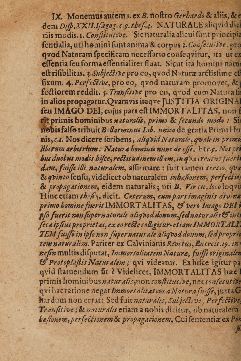 IX. Monemus autem 1. ex B. noftro Geri ardo &amp; aliis, &amp; c *dem DiJp.XXILIfagog. c.j?.thef4&gt; NATURALE aliqvid dici riis.modis. 1. Conflit utih&gt; e. Sic naturalia alicui fiint principia fentialia, uti homini funt anima &amp; corpys t-Confecuih* f pra qvod Naturam fpecificam neceflano confeqvitur, ^ta ut ex effentiafeu formaeflentialiter fluat. Sicut ita homini mtm eft rifibilitas. ^.SubjeBiVe pro eo, qvod N itura? anflisfime cfl fixum. 4.PerfeS/ilte! pro eo, qvod naturam promovet, &amp;ן feftiorem reddit. 5. Trttnfitihe pro eo, qrod cum Natura iii in alios propagatur.Qvamvis itaque JUSXITIA ORIGINAI feu IMAGO DEI, cujus pars eft IMMORTALITAS, non f ri| primis hominibus naturaltSy primo &amp; fecundo modo : Sh ifbbis fallo tribuit B Uarmwus Lib. unico de gratia Primi Ho nis, c.x* Nos dicere fcribens, aliquidNutumle, qyah in prtmu liberum Arbitrium : Natm a homini* nunc de cJ/L h t rNostri bm duobus modis bijce, rediit udinem illam &gt; tn q&gt;a creatmfuerh dam^fuiffeilli natur A/em, affiirmre : fuit tamen tertio% qXa &amp;qVinto fenfu, videlicet ob naturalem inhafionem, perfedtm &amp; propagationem, eidem naturalis 5 uti Bt Vircit./0r01oqvii Hinc etiam th?fi 5, dicit. Caterum% cum pars imaginis divina primo homine fuerit IMMORTALITAS, Cf 10 ero Imago DEI i pfo fuerit non fuper naturale aliquod donum fednaturalis (f int) Jeca ipjius proprietas? ex eo re&amp;e colligitur י etiam 1MM011TALT! TEMfuiffi in ipfo non fup er natur ale aliqbod donum! fedprcprk temnaturalem. Pariter ex Calvinianis Riloetus^ Exercita?, ini nefin multis difpntat, Immortalitatem Natura! fuiffe origmakn &amp;ProtopUftisNaturalem; qvi videatur. Ex hlice igitur pa qvid ftatuendum fit ? Videlicet, IMMORTALITAS hatci primis hominibus natur alis $0. oa conftitutive, nec confecutive qvi haeratione negat Immortalitatem a Natur a juxta G hardum non errat: Sed fuitnaturalis!Suljethve, PerfedtiVe* Tranfitivt; &amp; naturalis etiam a nobis dicitur, obnaturalem , hafioncm,perfectionem &amp; propagationem• Cui fententiac ex Por.