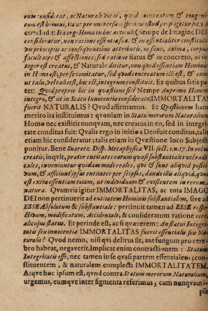 *ut*conftJkrat, acN4turaJe'W.cat ; qvm amreaf-mo ungcnb■ tum e fi hmini, ita ut per unrterfk sfpakm ifiudprf igeturhc %.6 €0ייclad: t: Ita ergoHom0 in hoc artuukljicm pe de Imagine DEI cor filer at ur 7 n on ratione ejfl ntiafi* £ <f in ejfentialit er conflit uti ״bisprincipiis 4c confeqp entibus attributis., utfunt, anima , corpus facultates affeM tones fle d ratione itarus inconcrcto, ut in teger eft creatus, & Naturale dicitur ,nem qbjo deflent iam Hominis) in H mo eftper fe comitatur, fcd q^od concreatum illi eft, (f tum ut talisfoeltalisifi, b§c eH,integrum conftituit. Ex quibus fotis pa- let: ftfljidproprie hic in qv&ftionefili Nempe Anprimo Homin integro, &*ut in Statu Innocentia tonfideratoXlMMOKY ALI YAt fuerit NATURALIS ? Qvod affirmamus. Et Qgfllionew hani merito ita inftituimus% qvoniam in Statu merorum Naturalium Hom# nec exiftititnunqvam, nec creatus in eo, fed in integri- tate conditus fuit: Qvalis ergo in illiti# a Deofuit conditus,ta!i! etiam hic conEderatur •, talis etiam in Qvxftione loco Subjeci ponitur. Bene Suar et z Dijp. MetaphyficaVllfleU. mJjJnrebui creatis, inqvi t,prater entitates earum qvafifubftant tales vd radi cales, inveniuntur qvidam modi re ales, qbi cf funt aliquid pojiti Itum, ifi a{ficiunt\1pfd& entitates per feipfis, dando illis aliq\>td,qPoa eft extra efflentiam totam, ut indfoiduam &* exi fi entem inreruwu, ;natura. Qvamvis igitur IMMORTALITAS, ac tota IMAGO DEI non pertinuerit ad entitatemHominis fubftantialem, five ad ESSEAbfolutum & fnbftantiale : pertinuit tamen ad 'ESSE rtjpe* ffilwm, modificatum, Accidentale, & confid eratutn ratione certi alicujm /latus. Et perinde eft, ac fi qvarrerem: An flatui Integri- tatis feu innocentia IMMORTALITAS fuerit eflentialis /eu Na- tura lis ? Qvod nemo, nifi qvi delirus fit, aut fungum pro cere* bro habeat, negaveritJmplicat enim eontra&bnem : Statum Integritatis ejfe, nec tamen in fe qvafi partem cflentiale»! fcon- ftituentem , & naturalem complcdh IMMORT ALITATEM. Aiqre h#c ipfum eft, qvod contra Statum merorum Naturatium% urgemus, euraqvc inter figmenta referimus ג cum aimqvami-