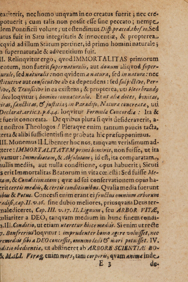 exriterit, nec homo unqvam in eo creatu! fuerit , ttec crd* potuerit $ cuai talis non posfit efifefine peccato; nempo iemPontificii volunt; utoftendimus Diff.praced.the/10ScA atus fuit in Satu integritatis & innocentiis & propterea^ eqvid ad illum Statum pertinet, id primo homini naturale 5 n fupernaturale & adventitiam fuit. [I. Relinqviturergo, qvodIMMORTALiTAS primorum entum, non i^xtxxifup er naturalis, aut denum aliqvod fuper׳<* urale, fed naturalis: no n q videor! a natur a, fed in natum: nec (Vtutive aut eonfecutfoe ab ea dependens: fed fui/Btie, Per* 71?*׳, & Ttanfitfoe in ea exiftens; & pro pier ea, uti Heerhrandg /010־ loqvitur; homini connaiuralis. Et ut aha dotes, imitas•, it a$y fancliias, &'jufhtia , in- Paridtfe, Natura emereat a,uri DecUrat.artic.i.p.644. loqvitur Formula Concordia : Ita & c fuerit concreata. De qvibus plura fi q vis defideraverit, a- tnoftros Theologos / Pleraqve enim tantum paucis tadta, :erta & alibi fuffkientisfime probata hic pr&fuppammus* [II. Monemus II Libenter hoc nos,tanq vam verisfimum ad« ttere: IMMORTALITATEM primi hominis* non fuifie, ist ita ן vamur: Immediatam, & Ab/lutam 3 id eft, ita coni paratam^, \ ullis mediis, aut nulla condkiene, opus habuerit, Sicuri S erit Immortalitas Beatorum in vita colefii: Sed fuiffe Me- tam, & Conduionatam 5 qvae ad fui confervationem opus ha- erit certis mediis, & certis conditionibus. Q valia media fuerunt ibus & Potus, Conccsfi enim erant ei fruBus omnium arborum rddiJi,cap.lL v.16. fine dubio meliores, priusqvam Deus ter״ malediceret, Cap.lIL ,v. 17. II. Lignum, feu ARBOR FlTAZf :nliariter a DEO, tanqvam mediam in hunc finem condi« %.lUXo&ditio,uteinm uteretur hisce mediis. Sienimutrefle 7. Bonfrerius\oqv 1 tur: imprudenter hemo agere fvolmffet,ne0' remediis/iit a DEO cenc effis, emnino Imi & mori petuiffet. IV• iditioobedientU, ut abftineret ab ARBORE SCIENTI Ai EO* h Mdlh Ftr*% efiitn tam serpor is, qvam mm& indo E 3 d$«