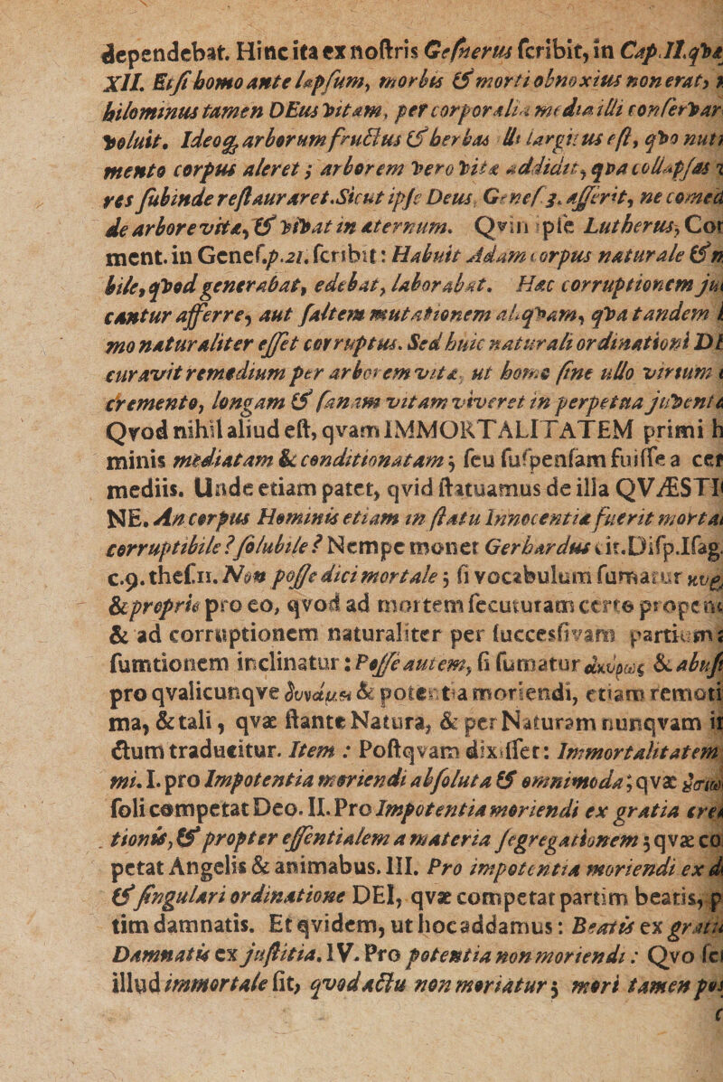 dependebat. Hinc ita ex noftris Gefnerm fer ibit, in Capll/ba Xll. Etjthomo ante Upfum, morbis (5*morti obnoxius non erat> % hilommus tamen DEns Tutam, per corporalia media illi con/erhar Coluit. Ideo% arbor umfmBus (f herbas 11* largitus eft> cfbo nuti mento corpus aleret; arborem luero lita addidit, qpacoUapfas 1 res fubinde reftauraret.Sicut ipjc Deus Gene[3* ajjirit, nec orne d de arbore vit<e, If Ptbat in aternum. Q v 1 n p fie Lut herus > Cor xnent. in Gcnef\p.21, feribit: Habuit Adam * orpus naturale (dn biletep09dgener ab at % edebat} laborabat. Hac corruptionem jm cantur affer re^ aut /altem mutationem ahqPam, /t>a tandem i mo naturaliter ejjet corruptus. Sed huic naturali ordinationi DI curavit remedium per arbor em vita ut homo fine ullo vir tum 1 cremento ן longam & fanam vitam viveret in perpetua jifocnu Qrodmhiialiudeft,qvamiMMORTALITATEM primi h minis mediatam &c condit tonat am 'ר feu fufpenfam fudfe a ce* mediis. Unde etiam patet, qvid ftatuamus de illa QV.&STP NE,An corpw Hominis etiam m (latu innocentia fuerit mortai corruptibile?filubile? Nempe monet Gerhardusut.Dirplfag. c.9. thefn. Non poffe dici mortale , fi vocabulum fumatur kv& Scpropru pro eo, qvoct ad mortem fecuturaat certe prope tu & ad corruptionem naturaliter per (uccesfivatn partium s fututionem inclinatur iPoJfe autem, fi fumatur Siabuji pro qvalicunqve & potentia moriendi, tmm remoti ma, & tali י qvae flante Natura* &-per Naturam nunqvam it dum traducitur. Item : Poftqvam dixiflet: Immortalitatem mu I. pro Impotentia moriendi ah[oluia £f omnimoda; q vse *Vitei foli competat Deo. II. Pro Impotentia moriendi ex gratia ere a tionis^tS propter ejfentiaiem a materia je grega rimem 5 qva: co petat Angelis & ammabus. III. Pro impotentia moriendi ex d\ (f fregulari ordinatione DEI, qvse competat partim beatis, p tim damnatis. Et qvidem, ut hoc addamus: Beatis ex graiu Damnatis cx jtiftitiaAV* Pro potentia non monendi: Qvo fci illud immortale fit; qvodallu non moriatur 5 mori tamen pos