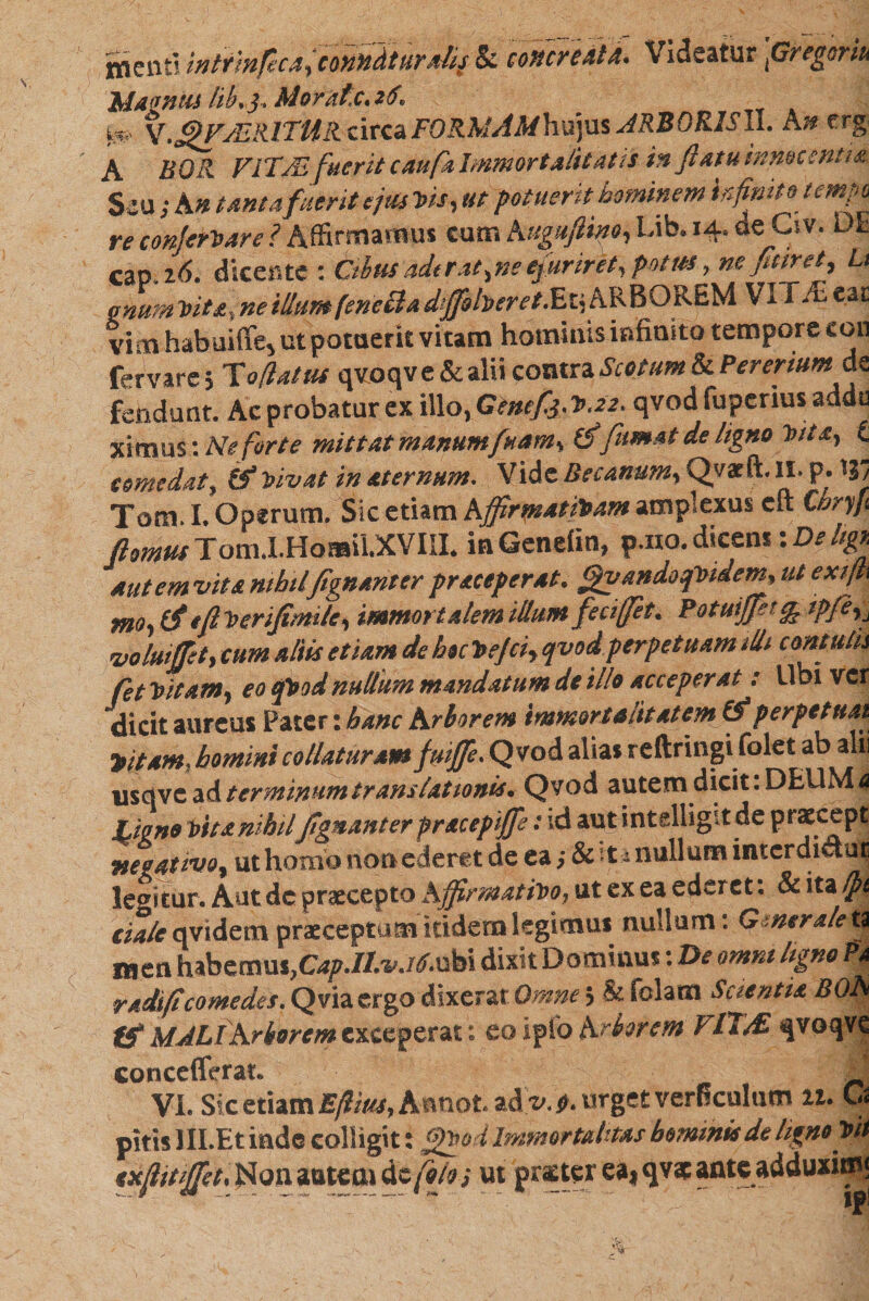menti wtrmfica,comdtur*lif & concreata. Videatur \Gregoriu hiid fideli /iAj* hd0Tdt,C*2$v ^ FORMAMhxqas JRBORISll. An crg- A FlTAs fuerit cauf4 Immortalitatis in flatu innocenti#. Seu; A n tantafuerit ejus Vis, ut potuerit hominem kfinito tempo re conJerVare ? Affirmamus cum Augufhno, Lib, 14. ae C׳,v. ut cap. 16. dicente : Cibusaderat,ne efuriret, potus, ne fittret, Lt anum ־bite, ne illum (eneUa *^/!׳rrr/.Et, ARBOREM VVf/E eat vim habuifie, ut potuerit vitam hominis infinito tempore eon fervare ; Toflatus qvoqv e & alii contra Scotum & Pereriumdc fendunt. Ac probatur ex illo, Genefj.V.22. qvod fupcrius addu ximus: Ne forte mittat manumfuam, fff fumat de ligno Vita, £ comedat, £5* Vivat in aternum. Vide Becanum, Qvaeft. II. p.ל3י Tom. I. Operum. Sic etiam Affirmativam amplexus cft Cnryfi ftomut Tom.I.HQ»iLXVIII. inGenefin, p.no. dicens: De hgx autemvitanihilfignanterpr*ceperat. gvandoqVidem, ut exifti m9י (ff efiverijimile, immortalem illum fecifet. Potuifff!% ipfeij voluiffet, cum aliis etiam de hoc Vejci, qvod perpetuam 1U1 contutu fet Vitam, eo qVod nullum mandatum de illo acceperat: Ubi ver dicit aureus Pater: hanc Arborem immortalitatem (f perpetuat titam, hominicollaturam fuiffe. Qvod alias reftringi folet ab alii usqve ad terminum translationis. Qvod autem dicit. DEUM 4 Ligno vita nihilfgnanter pracepiffe: id aut intelhgit de prscept negativo, ut homo non ederet de ea; Sati nullum interdictae legitur. Autdc praecepto Affirmativo, ut ex ea ederet: & ita Ipt eia/e qvidem praeceptum itidem legimus nullum: G :ner a/e tt raen habemus,Cap.It.vj6.\M dixit Dominus: De omni ligno Pa r adi fi comedes. Q via ergo dixerat Omne j &folam Scientis BOA tf MALI Arborem exceperat: eo iplo Arborem PlT/£ qvoqve concefferat. ^ Vi. Sic etiam Ejiius, Aanot. ad t׳. $. urget verficulum 11. Cs pitis lILEt inde colligit: g*od Immortalitas hominis de ligno Vit txffttiffet.HomaKOidcfoloi ut *“ י «3 '■-i )