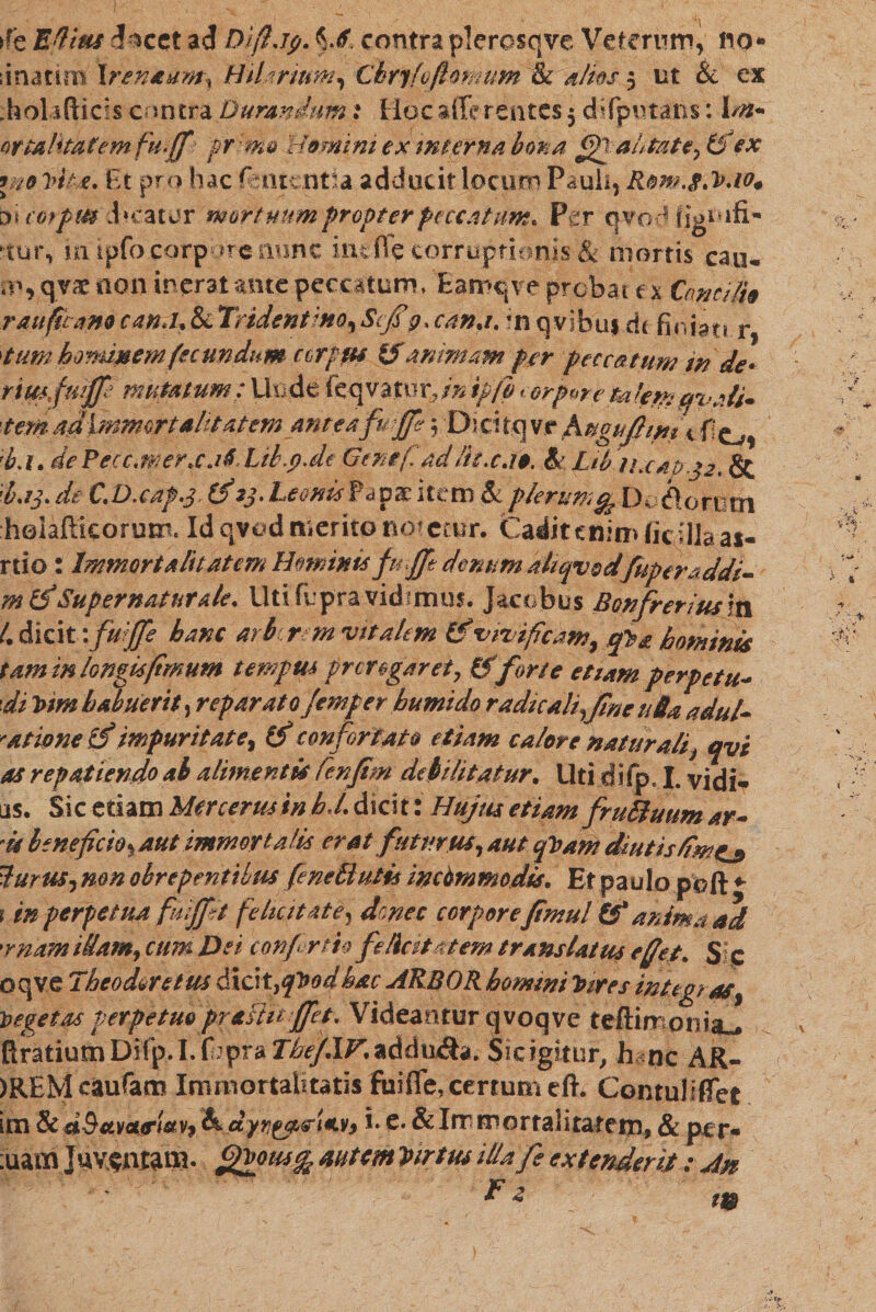 &gt;fe Efiius d^cct ad Dijljp. contraplerosqve Veterum, !10* ;inarim \renaam\ Hilarium, Chrjfoftomum &amp; alitis 5 ut &amp; ex holifticis contra Durandum: Hoc affe rentes 5 difputans: Im* Qtt&amp;litatemfu.fif pr :m&amp; Homini ex mterna bona fijjahtate, (fiex \n0 Trila. Et pro hac Amentia adducit locum Pauli, Rom.t.V.io* ה i cofpm d»eatur mortuum propter peccatum* Pgr qvod figoifi* rur, in ipfo corpore nunc inefie corruptionis &amp; mortis cau* m, qv&lt;e non inerat ante peccatum, Eamtjve probai e x Concilio r auferamcanJ.&amp; Tridentmo,Scf9. cana.ווי qvibuf dc finiat! r 'tum hominem fecundum ccrpfts ($ animam fer peccatum in de* riwfiuffi mutatum: Unde feqva.tur,/» ip/i torpore kikmcfvaU* '■tem adimmortalitatem anteafuffe 5 Dioitqvr jsugujfimt * !ba. de Pecc.wer.cj6' Lib.p.de Gene fi ad lit.c.ie. &amp;. Lib iucap.32. &amp; ׳i.ij. de C.D.caf.s (fi 23. Leonis Papae item &amp; plerum % Dofiorem helaflkorum־ Id qved merito not etur. Cadit enim fic illa as- rtio : Immortalitatem Hominisfmfft denum kkcpmdjuperaddi• m(fi'Super natur ale. Uti fu pra vidimus. J&amp;cobus Bonfretius in 4 dici 1'fuijfe bam arbrm ad talem &amp; vivificam, qVa hominis tam in longis fimum tempus pr erogaret, &amp; forte etiam per pe tu* di Vtm habuerit, reparato Jemper hurnido radie ali,fne uOa adul- '/itione (fi impuritate, (fi confortato etiam calere naturali, qvi as repatiendoai alimentis fienfim debilitatur. Uti difp. I. vidi«״ as. Sic etiam Mercerminhd. dicit: Hujus etiam fruBuum ar- is beneficio, aut immortalis erat futurus, aut qVam diutis/im^» Hurus, mn obrepentibus feneHutis incommodis. Et paulo poft ♦־ r in perpetua fuiffit felicitate, donec corpore fimul &amp;* anima ad 'rnam illam, cum Dei confer th feliat* tem translatus e fiet. S c oqve Theodore tus dici t,qV0fihac ARBOR homini Vires integras, Vegetas perpetuo prafttf jfet. Videantur qvoqve teftimonia^ flratiutn Difp.I. fbpra TbefXV.addu&amp;a. $icigitur, hanc AR- )REMcaufam Immortalitatis fuifle, certum efh ContulifTet im &amp; dBttvaurt&amp;v? &amp;.c1:y1j£tter(€v$ i• e* &amp; Immortalitatem, &amp; per* ;uam Juventam• £&amp;&lt;&gt;***&amp; autem Virtus illa fe extenderis: An