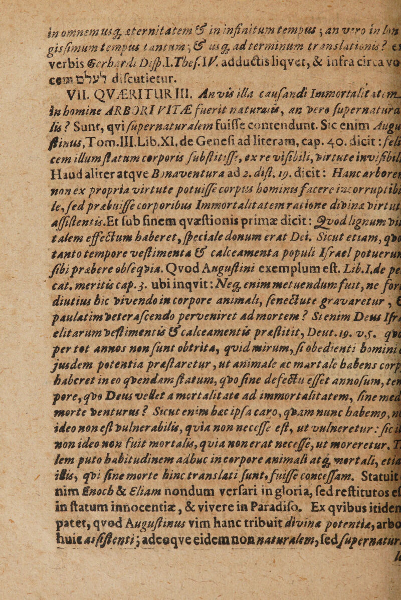 In omnem 1M&amp; aternitatem $ in infinitum t emptu \ an v«ro in lm gisfimum tempus as % ad terminum translationis ?-t\ verbis ®erbardi DiJp.LThefilf'. addu&amp;isliqvst,&amp; infracircavo c«n^,לעדים decutietur. ViL QVi^ERITURlU. An vis illa caufiandi Immortali t iti tru %H homine ARBORI FIT'AL fuerit natursu&amp;y an hero [apernatura 116 ? Sunt, qvi fupernaturakm foiiTe contendunt. Sic enim Jugu /?/,^,TomdlLUb.XL de Genefi ad literam, cap. 40. dicit: feli cem illum flatum corporis fubftitiffe, ex re vifibili, Virtute tnvfibih Haud aliter atqve Bmaventura ad 2. difi&gt; 1y. dicit: Hanc arborei fton ex propria virtute potuifife c&amp;rpiu hominufacere ineor rupi ibi leffed prabuifie corporibus Immortalitatem ratione dihim hir t ut afjifientislix (ob finem qvaeftioms prirase dicit: fipvod lignum Dii talem effectum haber et ^fpectale donum erat Deu Sicut et!amy qho tanto tempore ve (liment a calceamenta populi Ifiratl potuerm fibiprabercobleqhia.QvodKuguftim exemplum eft. LibJjepe ' cat. meritu caf.$. ubi inqvit: Neg. emm metuendum fmt7 ne fors diutius hic hivendo in corpore animali} feneHute gravaretur ל £ paulatim heterafeendo perveniret ad mortem ? Stenim Deus Ifn e Ut arum hefl mentis (f calce ament it praftitit, Deut. ig. vj. qn per tot annos non fiunt obtrita^ qv1dmirumyfi'obedienti homini1 jus dem potentia praflaretur y ut animale ac martale habens corp haberet in eo qhendamflatumy qho fine defeSiu effit annofiumy ten porey qho Dem ve det a mortalitate ad immortalitatem, fine med morte tenturus ? Sicut emm hac ipfa caro, q%am nunc habemgy m ideo non e fi hulnerab1lisy qvia non neccffi effi ut vulneretur :fic ii non ideo non fuit mortalisyqvia non erat neceffi, ut moreretur, % lem puto habitudinem adhuc in corpore animali atg, mortaliי etia His, qhi fine morte hinc translatifiuntfiuiffi amceffam. Statuit« nim Enocb &amp; Eliam nondum verfari in gloria, fed reftitutos tl in ftatum innocentiae, &amp; vivere in Paradifa. Ex qvibus itiden patet, qvod Kugufimus vim hanc tribuit divina potentia, arbo huic su ffienti} adcoqve eidem non naturalem^ tedfupern4tur* ..״ד־. ׳..ד•‘“־־- .י' k