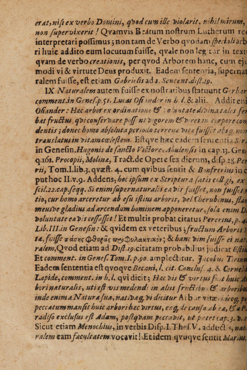 er4f&gt; ni{1 ex verho Domim, qVod cum ille Vis Urit, nihil mirum, mn fupervlxerit /Qvartms Lutherum re&lt; interpretari pofiimus , non tam de Verbo qvoddim Jpeciahzrb rihuic addito cum locutum fuifle, qvalenon feg tar in texti qvam de verbo creationis, perqvod Arborem hanc, cum eji modi vi &amp; virtute Deus produxit. Eadem fente *na5!upemat ralem fotfle, eft et am Gabrk lis ad 2. SenientJifLig. IX Naturalem autem faifle ex noftratibus ftatuunt G-rhir cpmmentdn. Gmeflp* J׳f • Lucos Ofi tnd r m h l. &amp; alii. Addit en i Ofimder: Hoc drbot ex ordinatione 1 olunt at e divinat oles fet batfruSus, qViconferVare paff m Agerem i^v-resm cvrpcrecm dentis donec homo abfolutaperiodo terreno Vita fuiftlt at-sep mot translatus in vitameoelcftem. Eftqve haec eadem fau en ria $ 'n in Qtnt&amp;ViMugmis de fmMo Vigore % Abulenfts in capa3. QfR, q.1&lt;51. Procopiiy Molina, Traft.de Opet e fex dierum, m 2%Per rii, Tom.I.lib.}. qvacft. 4. cum qvibus fentit &amp; Bmfrerius in c puthoc II.V.9. Addens, hocipfum ex Scriptura fatis colligi, ex fciL22xap.fi fq• Si enimfupematuralis ea Vis fuiffet, nmfwjftt tio, cur homo arceretur ab e fu 10 itu arboris, Vel therubmus, flan meusVe gladius ad arcendum hominem apponeretur foU enim Di VoluntateeaVisceffjpt!Etmulds probat citatus Fennus7p.4i Lib.IILin Genefin: &amp; qvidem ex veteribus $fru&amp;um Arboris Vu tdyfuife !rdck!g 0&amp;ogag t^y^vXauraiitf, &amp; hanc Vim fuijf* ei nati ralem0d etiam ad Dftng.citatam probabdkn judicat Efliu Etcommjent. in GeneftTomJ.p.go. aanpicftitur. Jacotm Tmm Eadem fententiae(lqvroqve23^W, /. cit. Concluf 4. S Corneli Lapide^comment, inb.L qvidicit 5 Hac Vis &amp; virtusfiut huic J1 bori naturalis, uti eft vismedend׳ in aliis fru&amp;ih^tS’ arb&amp;ribm inde enim a Nat urofua, natiVat^ Vi dicitur A) b ar vitar idee% p$ peccatum manft huic arbori hac Virtus»ea ^ de caufa a b ea* &amp; a P&lt; radifi exc/ufus eft Adam, poftqVam peccabit, ut patet cap.j. V.2 Sicut etiam Menochius, in vetbisDifp.LXhefV. adduft \^nak ralem eamfacultatem vocavit! Etidetn qvocjve feiitit Marm