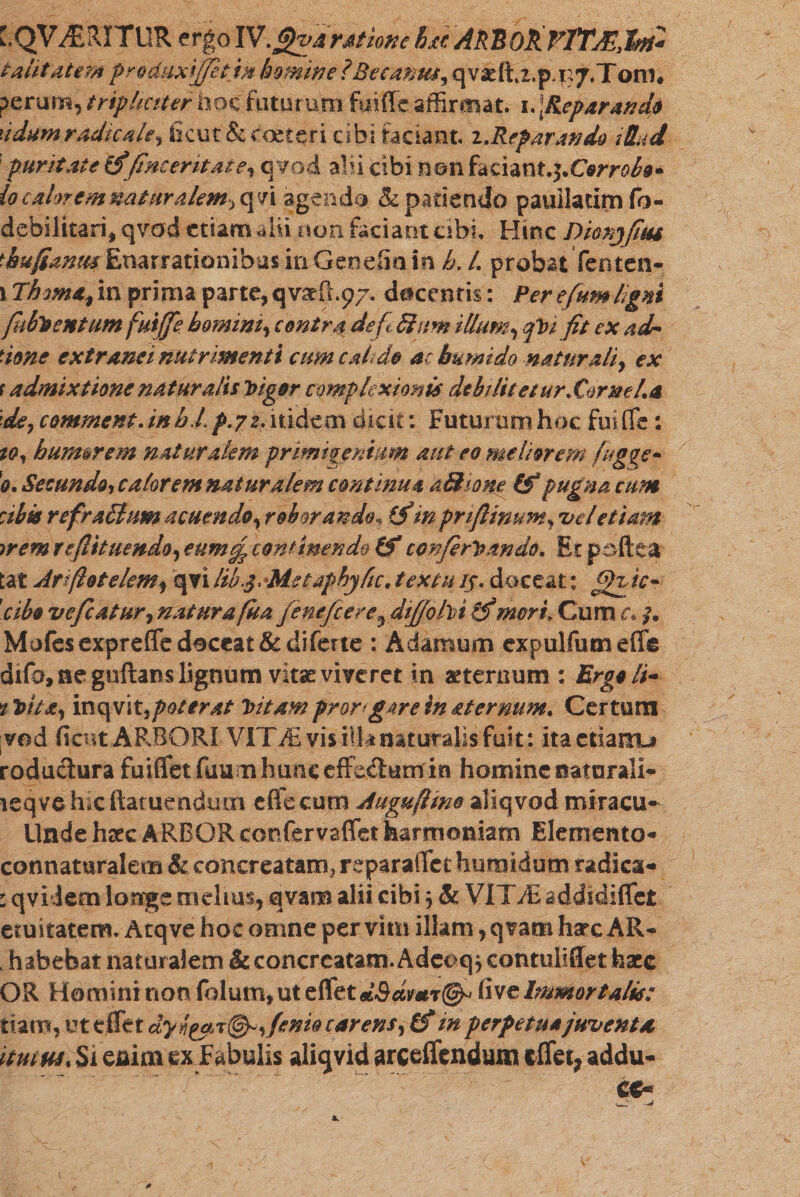 C.QV^ERITllR ergo IV.Jjjjiva ratione hxc ARBOk VYTMJkti* talit atem prodaxiffetin homine ? Be cantu? qv2dt.2.p.r?7.Tom. perum, tripliciter hoc faturum fuiffc affirmat. 1. ]Repar and* '.idam radicate? Sicut &amp; toeteri cibi faciant !.Reparando 1Uud 'puritate fine erit at e, qvod alii cibi non fdthntj.Corrolo* io caerremnaturalem, qn agendo &amp; patiendo pauiladm fo- debilitari, qvad etiam alii non faciant cibi. Hinc Dionjfm *;hufcanmEnarrationibus in Genefin in h. L probat Tenten- ו Thomafm prima parte, qvseR.97. decentis: Per efum ligni (hbToentum fuijfe homini, contra de f Sium illum rqV1 fit ex adn ■ione extranei nutrimenti cum caldo ac bumido naturali, ex f admixtione naturalis Vigor complexionis debiliteeurXornefa de, commcnt. inb L p.72. itidem diae; Futuram hoc fui (Te: 10? humorem naturalem primigenium aut eo meliorem fug$e~ '0. Secundo? calorem naturalem continua aSfaone (f pugna cum :ibk refr 461 um acuendo, roborando* (fin prifiinum, vel etiam wemre(lituendo,eumef continendo &amp; confirmando. Et p effit a tat Ariflotelem, qvi lib.qMstaphyfic. texta /f. doceat: ffftic- 'cibe vefcatur, natur a fu a fenefeere, dtffohi if mori״ Cum r. ?\ Mofesexprefle deceat &amp;diferte : Adamum expulfum effis difa, ne guftans lignum vitae viveret in aeternum : Ergo It- »*Vita, inc\v\t,poterat Vitamfror&lt;g4reinaternum. Certum ved fient ARBORI V1TM vis illa naturalis fuit: itactianu roduclura fuifletfimm hunc effedutn in homine naturali- leqvehacftatuendmn e(fc curri Auguftme aliqvod miracu- Unde haec ARBOR tenfervaffet harmoniam Elemento- connaturalem &amp; concreatam, reparaflet humidum radica- : qviJem longe rriehus, qvam alii cibi 3 &amp; VITvEaddidiffet etuitatem. Atq ve hoc omne per vim illam, qvam harc AR- . habebat naturalem &amp; concreatam. Adcoq* contuliffet fcace OR Homini non folum,ut eflet d&amp;dmT0» five Immortalis: tiam, ut eflet dyl, fenio carens, Cf in perpetua juventa mmXii enim ex Fabulis aliqvid arceffendum eflet, addu-