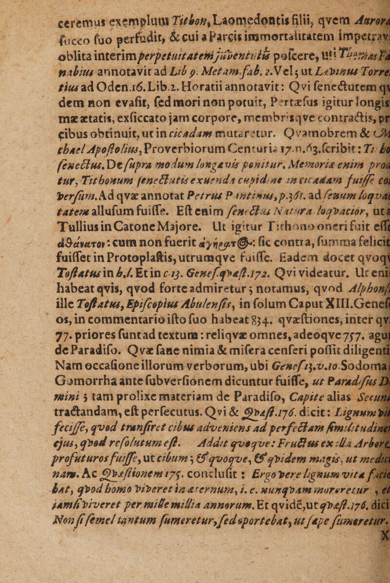ceremus exsmplqtll Titbqn^QT&zfobtii filii* qvcm Antron (neco fuo perfudit, & cui 3 Farcis immortalitatem impetpvi oblita interimperpetuitatemfdventuih pofcere, Ufi ^emasJPa nabitis annotavit ad Lib 9. Metam fab. 2.Vel$ ut£ternus Torre. tiu4 ad Oden,16. Lib 2. Horatii annotavit: Qvi fenedutem cp detn non evadi, fed mori non potuit, Pertatfus igitur longis mae aetatis, exficcato jam corpore, mcmhrsq ve contradis, pr cibus obtinuit, ut in cicadam mutaretur. Qvamobrem & Uk ehaelApoftolm,ProverbiorumCemurw 17 n.Og.fcribit: J/ h (hneclm* De fupra modum longa tm ponitur, Memoria enim pro a tur, Tithonum (eneShuis exuendi cupidine m cicadam fuiffi coi fyerfiwtAd qvae annotat Petrus P rutinus,padi. adfenum loqvat tatem allufum fuifle. Eft enim femSl u N 1t?pra laqivacior, ut a Tullius in Catone Majore. Ut igitur Itrh mooncrifait eff< dSdvetrot • cum non fuerit fic contra, famma felicit faiffetinProtoplaflis,utrumqve fuifle. Eadem docetqvoq\ Tofi atus in hj. Et in aj. Genefq^afijpz. Q vi videatur. Ut cni\ habeat qvis, qvod forte admiretur} natamus, qvnd Alphonf ille Toftatus,Epifcoplus Abulenfis, in folum CaputXlII.Gcnefi ©s, in commentario ifto fuo habeat 834. qvasftiones, inter qv< 77. priores funt ad textum: reliqvaz omnes, adeoqve 757. agui de Paradifo. Q vae fane nimia & mifera cenferi poffit diligenti Nam occatione illorum verborum, ubi Genefi^.vjo Sodoma! Giimorrhaante fabverfionem dicuntur fuiflfe, ut ParadfissD< mini 5 tam prolixe materiam de Paradifo, Capite alias Secutu tradandam, eft perfecutus. Qvi & ®rpaftjjd. dicit: LignumVn fecijje, qvod tranfiret cibus adveniens ad perfectam ftmUitudino ejus, cfbod re folatum eft. Addit qvaqve : FruBus ex :lia Arbor l profuturos fuijfe, ut cibum \ tfqvoqve, &*quidem magisT ut media nam. Ac fypsflionem /75׳. conclufit: Ergo Ivere lignum vita fuit tat, qlvod homo Inheret in aternum^ /. e. nunquam moreretur י et iamfviveret per miSe millia annorum t Et q v 1 d e, u t qt>a(l. ;7 6. dici Non fi fime/ tantum [umeretur,fedoportebat^ utJape fumeret ur, V : «