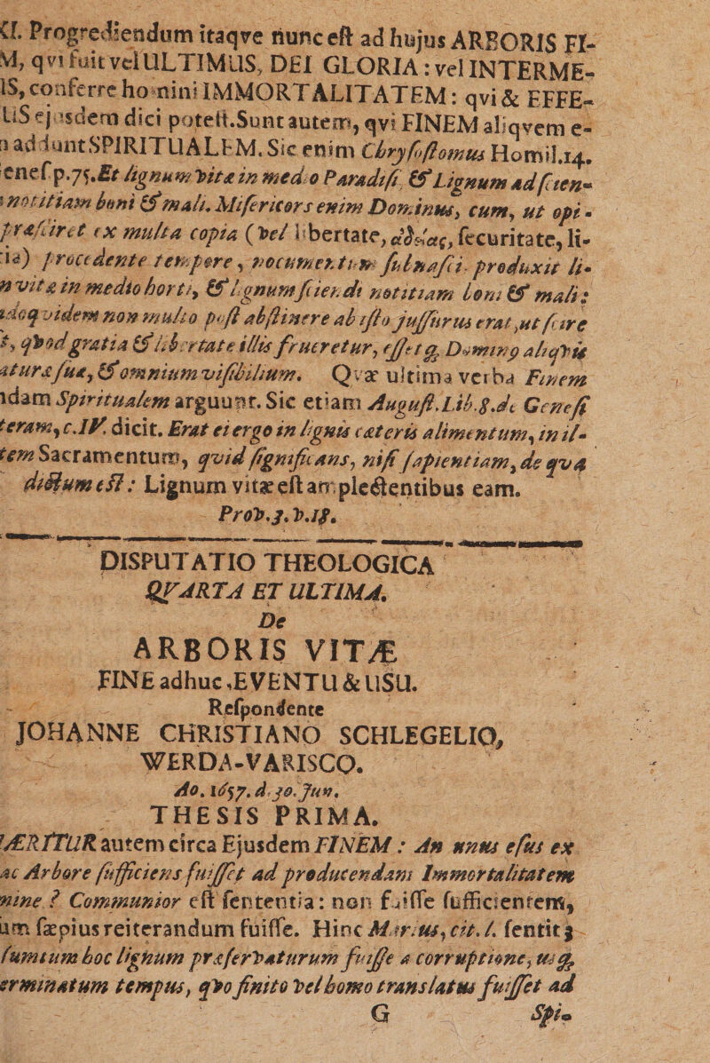 a Progrediendum itaqve nunceft ad hujus ARBORIS FI- VI, qvt fuit vel ULTIMUS, DEI GLORIA: vel INTERME- IS, conferre honin! IMMORTALITATEM: qvi&amp; EFFE- liS ejusdem dici potelt.Sunt autem, qvi FINEM aliqvem e- ״ addunt SPIRITUALEM. Sic enim Chryfofiomut Homil.14. ienefp.75.fir lignum^itet in medio Par/tdifi &amp; Lignum 4dfiten- ו me i fiam bmi (fim4li. Mi fer itors enim DonAnm, cum, ut opi. palaret ix multa copia (Ptl Lbemte, dida(, fecuri.tate, li&gt; :la) procedente-tempore, mcumer.tu» fUnafti, produxit /i- nviuinmediohorti, (fil gmmftier.dt notitiam boni (fimali; tdoqvidem non mulio P&gt;fl ab (linere ab r/lo juffitrus erat ,ut fure 'י gratia (finbietate 1//isputretur, ejjttg? D^winpaliptis itura fu*, 1$omnium vifibilium. Qvar ultima verba Finem idam Spiritualem arguunt. Sic tVAmAugufi.Lib.sJt Gcnefi teram, c.iy. dicit. Erat ei ergo in lignis exteris alimentum, inii- rm Sacramentum, quid figmfiutns, ni fi (aptentiam, de eruet diBumedl: Lignum vitae cftamplc^entibus eam. ProP.3. P.if. DISPUTATIO THEOLOGICA ’ ~ ־ qvarta et ultima. v ' . - fi De ARBORIS VIT^E FINE adhuc ,E VENTU &amp; USU. Refpondente JOHANNE CHRISTIANO SCHLEGELIO, WERDA-VARISCO. Ao% diojuv. THESIS PRIMA• ?d£RJTuR autem circa Ejusdem FINEM: An unus efus ex ac Arbore ftifficicns fuiffet ad producendam Immortalitatem mne ? Communior eft fer! te otia: non fu? fle fuffiefetitem, Lim faepius reiterandum fuiffe. Hinc Mar us, cit. /. fentitj fumtum hoc tignum ptaftyVaturtimfutjje a corruptionej ttstfe ermmatum tempus, qVo finito Vel homo translatus fuijfet ad G Spiea