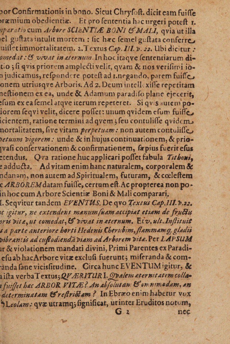 3 or Confirmationis in bono. Sicut Chryfbft. dicit eam fuifle )rumium obedientia*. Et pro fentcntia hac urgeri poteft 1. ®paratio cum Arbore SClhNTlAE BQNl (fMJLl, qvia ut illa id guftata intulit mortem : lic hirc femel guftata conferro uiftet immortalitatem. 1.1 extus Cap. Ut v. 22, Ubi dicitur • omedat :15 vivat maternumlnhoc itaqve fenremiarutn di« tio j fi qvis prior :mampledivelitj qvam &amp; nos verifitoi io- [) judicamus, refpondcre poteft ad !.negando, parem fuifto onem utriusqve Arboris. Ad 2. Deum intellcxifie repetitam neftionein ex et, unde &amp; A damam paradrfo plane ejectrt, :(um ex ea femel atqve iterum repeteret. Si q vis ^utenf po- iorem feqvi velit, dicere pofTer.unumqvidemefum fu i flo icientem. ratione termini ad qvem , feu contulifle qvidcrrL» nortaiitatem, fi ve vitam perpetuam: non autem contuiiflo fetuum rigorem: unde &amp; in hujus continuationem, &amp; prio- jvafi confervationcm &amp; confirmationem, farpius fuerit efiis ctcndui. Qva ratione huc applicari poflet fabula Tithoni^ g addujfta. Ad vitam enim hanc naturalem, corporalem &amp; ndanam, non autem ad Spiritualem, futuram, &amp;cceleftem c ARBOREM datam fuiffe, certam eft Ac propterea non po - in lioc cum Arbore Scientiaf Boni &amp; Mali comparari. I. Seqvitur tandem EVENTUS׳ De qvo Textus Cap,III. V&gt;22* 1c igitur9 ne extendens ?nanum fuam accipiat etiam de fruBu oris Vita, ut comedat, (f 2nvat in at emunto Et v, ult.lnflituit s a parte anteriore horti Hedenis Cherubim&gt;jlammamepgladii librantis ad cufi odienda Viam ad Arborem Vita. Per LAPSllM ir &amp; violationem mandati divini, Primi Parentes ex Paradi- efu ab hac Arbore vitae exdufi fuerunt* miferanda&amp;com- ־anda fanevicisfitudine. Circa hunc EVENTUM igitur, Sc 1 ifta verbaT extus$JQFJER1TUR Y^Valem atermt at em colla* ifuipt hac ARBOR VlTJEl An ahjolutan tf onnmedamran determinatam ffreftnSlam ? In Ebraro enim habetur vox '*)'LeoUm: qvas utranuufignifieat, ut inter Eruditos notem, G x neo