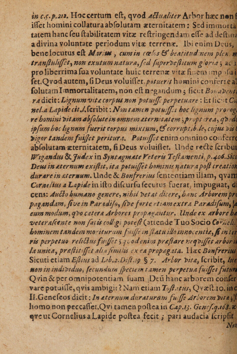 m c.p.p.211. Hoc certum eft, qvod a&amp;uafiter Arbor haec tuinf iffet homini collaturaabfolutam aeternitatem: Sedimmortai tatemhanc feu ftabilitatem vitae reftringendan־ cflfe ad deflua a divina voluntate periodum vitae terrenae. Ibi enim Deus, bene locutus eft Maritae, cum in coehs &amp;* beatitudinem plen n tranfhdiffct^ non exutum naturayf d fupert&gt;e(htum g orta ac 1 pro liberrima fua voluntate huic terrenae vitae finem mp »fu fet.Qvod autem, fi Deus voluiff'tt.pstuerit homini confer;e \ folutam I mmortalitatem, non eft negandom, ficut Bo!■; aVenti ra dicit: Lignum vitacorpus non potmjf perpetuare: Et fient Qj neia Lapide r//.4 fer ibit: Nm tamen potuiffa hoc lignum proe&amp;g s re homini Vitam abfolutein omnem sternit at em ,prvpt:rea*&gt; cfbfdi ipfumboc lignum fuerit corpus mixtum^ff corruptib le^ cujus Vigor tandem fuijjet peritura« Potmjfet eni m onmioo confe rr&lt; abfclutam aeternitatem, fi Deus voluifief. Unde rccie fcrsbu Wigandtu Judex in Syntagmate Veteris Tefiamenti ■}p.406.Sku Deus in *ternum exifiit, ita potuiffit hnminu tuatur a pofi creatioK durare in sternum. Unde &amp; Bonfrerius fen te oriam Iliam, qvaffi Cormltiisa Lapidem\9LQ&amp;\&amp;uv&amp;x(£QX3tm fuerat, impugnat, di ccns: AuBo humano genere, nihil l&gt;eta£ 'dicere f hanc Arborem pn pagmdam, five in ParadiJ^ filo e forte etiam extra Paradifum, \a eum modum, feo cetera Arbores propagantur* Unde ex arbore ha •veterafeente non fuis coU gt pote fi (attende Tuo Socio Cornelii hominem tandem moriturumfmfjtfm flatu Hio mnocentia^fi in ter ris perpetuo r elicitu fuffet 5qcodenim praflare hcejtnjjfit arbor la unie a י prsflittjft aha fimms ex ea propagata. licte Bonfrerius Sicuri etiam Efluis ad L/bt2.Dzfijp § 7־־ Arbor Vita; feribit, lu non in ind1V1duor fecundum jp fetem tamen perpetua fuiffet futuri Qvin &amp; per omnipotentiam fuam Deu hanc arborem confer vare pQtuiffe,qvis ambigit ? Nam etiam Toftatusy Qvstiio.inc II.Genefeos dicit: In sternum duraturam fu Jfe Arborem Inutfk homo non peccaflet.Qvi tamen poftea in Cap.ij. GenefqaSS, x qvc ut Cornelius a Lapide poftea fecit; pan audacia fcripfit , , • ־•*״־/־* ־־־ ' ־ Aia