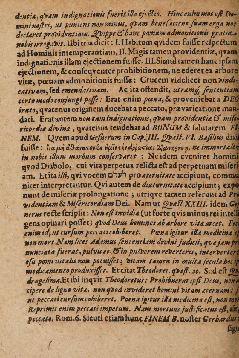 dmtia י qcam in dignat Unis fuerit illa ejeffio. Hinc enim mos e!f Do- minimjfrh ut f uniens non minus* qCam benefaciens fuamerga m$ declaret procidentiam. ^Cippe &amp;bmc poenam admonitionis gratia^ nobis irrogabit. Ubi tria dicit: L Habitum qvidem fuiffc refjpe dum ad Hominis intemperantiam. II. Magis tamen providentiae, qvam indignationis illam ejcdi©nem fuiffe. IILSinml tamen hanc ipfom «je&amp;ionem, &amp; confeqventer prohibitionem, ne ederet ex arbore vitae, poenam admonitionis fuiff®: Crucem videlicet noncindiי cativamy fed emendativam. Ac ita offendit, utramrj fintentiam serto modo conjungi pijfe: Erat enim pcena&gt;&amp; proveniebat a DEO iratoy qvatenus originem ducebat a peccato, praevaricatione mam dati. Erat autem non tam indignationis, qCam procidentia (f mife* r icor dia divina י qvatenus tendebat ad BONUM &amp; falutarjcm Fh NEM. Qvem apud Qefhetum in Capilli gfoafl. FI. Bafilius dixit fuiffe: %d f4,7j d&amp;dvccT0p cv Hfiiv ryv dpp^iay 2l#r1ffn0‘p&gt;■ne immortalem in nobis illum morbum conferCaret : Ne idem eveniret homini; qvod Diabolo, cui vita perpetua reli&amp;a cft ad perpetuam miferi am. Et ita illi* qvi vocem לעלם pro aternitate accipiunt, comma nicer interpretantur. Qvi autem de diuturnitate accipiunt $ exp® nuntdemiferiacprolangatiofie y utriqve tamen referant ad Pro videntiam &amp; Mi fer icor diam Dei. Nam ut gCaflXXHL idem Gtj nerus redte fcripfit: Non eft invidia (ut forte qvis minus rei intelli gens opinari pofftt) qCodDeus homines ab arbore vita arcet. Fect enim id* ut curfum peccati cohiberet. Poena igitur i da medicina ef non mors,Nam licet Jdamus fintentiam divini judiciiy qva jam pn numiata fuerat, pulvis es, &amp;*w puberem reCerteris % in e er Certat e fu pomivitalismm potuifjety Citam tamen in multa fecula hoc ip medicamento produxiffit. Et citat Tbeoderet. qCafi. 20. S ed drage/fmaMiihi inqvit Theodore tus 1 Prohibuerat ipfi Deusy none eipere de ligno vita9 non qCod invideret horni ni Citam acernam: f ut peccati curfum cohiberet. Poena igitur tlU medkin t efty non met Reprimit enim peccati impetum. Nam mortuus jufhf catus e/l, ait, peccato. Rom.6. Sicuri etiamhmt flNEM M. nofter Gerbardus 1 figs /