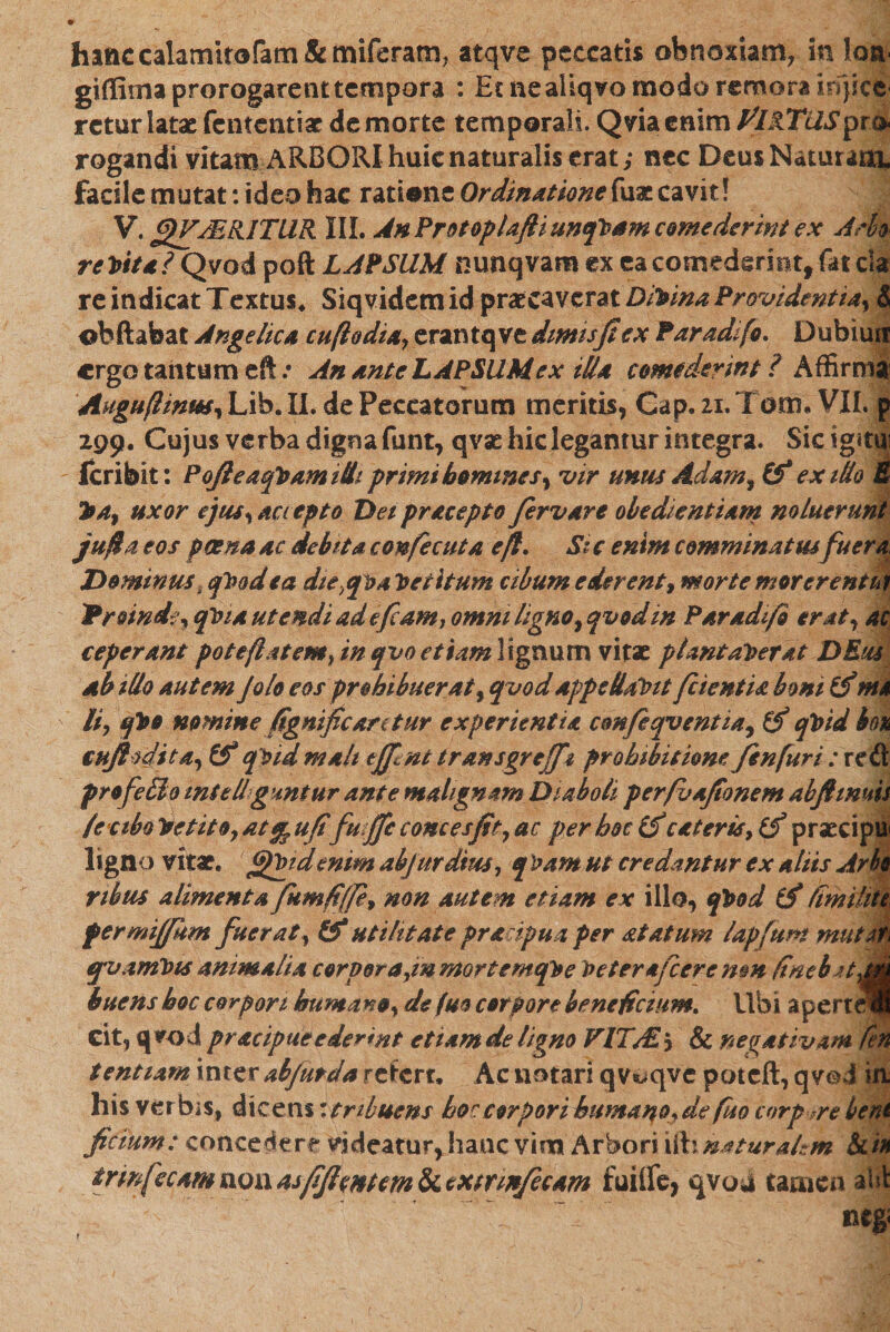 hafic calamitofam &amp; miferam, atqve peccatis obnoxiam, in loa- giffima prorogarent tempora : ££neaHqvomodaremorairf}ice rctur latae fententiae de morte temporali. Qviaenim filRTUSpm rogandi vitam ARBORI huic naturalis erat; nec Deus Naturam, facile mutat: ideo hac ratione Ordinatione fuae cavit! V. gVMR.lTUR III. AnProtoplafiiunqVam comederint ex Ario re Vtta? Qvod poft LAPSUM nunqvam ex ea comederint, fat cla re indicat Textus. Siqvidem id praecaverat Divina Providenti4, &amp; ©bftabat Angelica ctiflodia, erantq ve dimisfi ex Par adi fo. Dubtun ergo tantum eft .י An ante LAPSUM ex illa comederint ? Affirma Auguflinw, Lib. II. de Peccatorum meritis, Gap21 ־. Tom. VII. p 299. Cujus verba digna funt, qvae hic legantur integra. Sicigitm feribit: PofleaqVamitti primi homines, vir uniis Adam, &amp;* exitio E 214, uxor ejus, accepto Dei pracepto fervare obedientiam noluerunt ju/ta eos poena ac debita confecuta eft. Si c enim comminatusfu er a Dominus, qVod ea die^qva Petitum cibum ederent, morte morer entia 'Proinde, qlna utendi ad sfiam, omni ligno, qvod in Par adifo erat, ac ceperant pote/latem, in qvo etiamlignum vitae plantaverat DEus ab illo autem Jolo eos prohibuerat, qvodappellaVit/cientia boni (f nu li, qVo nomine fignific aretur experientia cemfeqventia, qVid bo% €nffadita,&amp; q Vidtnah tffint transgreffi prohibitione fisn fur i : red profeffio mtellgmtur ante malignam Diaboli perfoafionem abjtimis leciba Vetito, at ^ufifu ffic onces fit, ac per hoc (f ceteris, (f praecipu׳ ligno vitae, fifVidenim abjurdius, q Vam ut credantur ex aliis Arho rtbus alimenta fitmfi(fe9 non autem etiam ex illo, qVod tf (milite fermiffhm fuerat, (f utilitate pracipua per atatum lapjfwn mutati qpvamVis animalia corpora,inmortemqVe Veter ajcerenm finebjtjA huens hoc corpori humano, de fuo corpore beneficium. Ubi aperti! eit, qvod pracipueederint etiam de ligno FITA£&gt; &amp; negativam fen tentiam inter ab/ut da refert. Ac notari qv*&gt;qve poteft, qvod in his verbis, dicens: tribuens hoc corpori humaqo, de fuo corpore bent fictum: concederr videatur, hanc vim Arbori \&amp;1 naturalem &amp;/* trmfecam non asfifiputem &amp; cxtrinfecam fuilfe, qvod tamen aHt