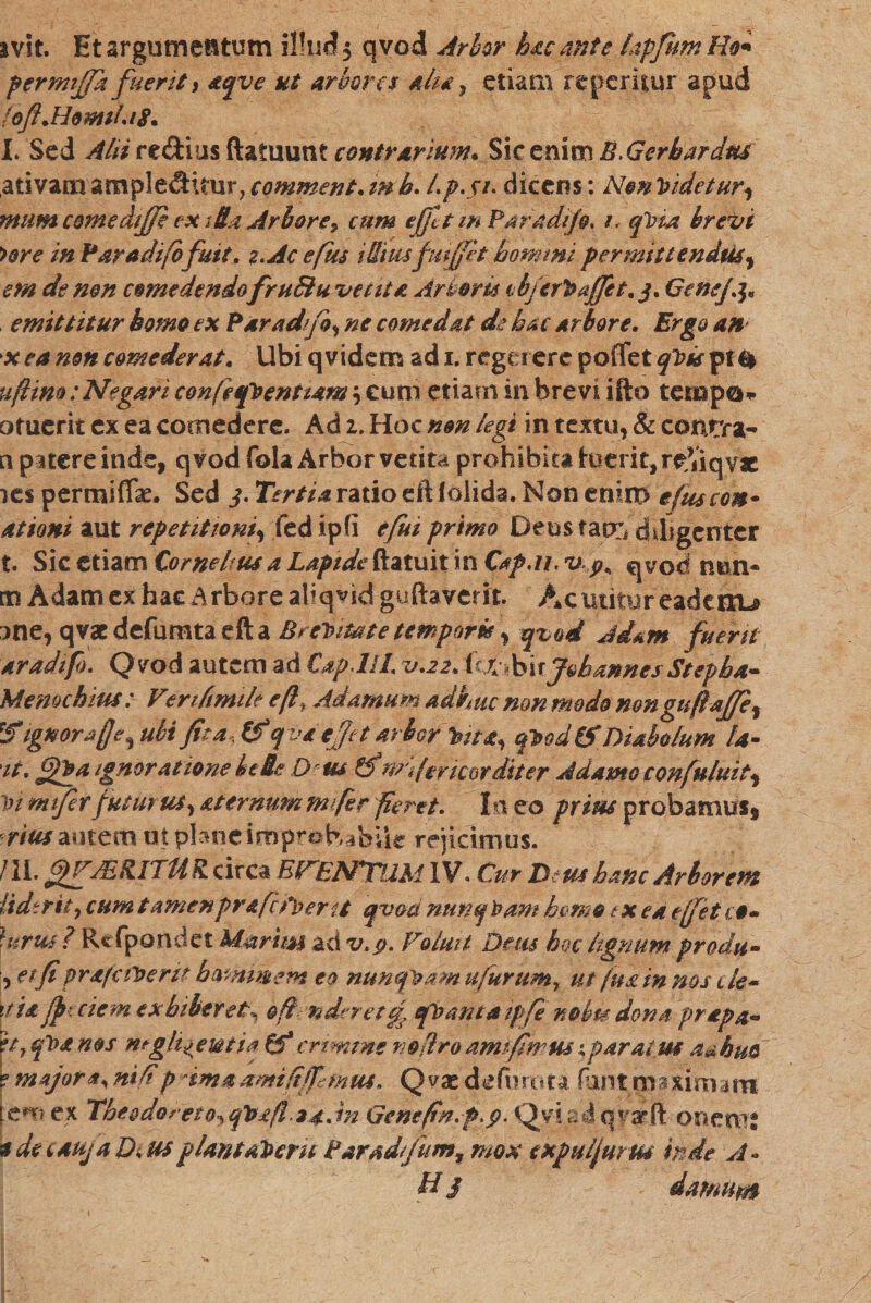 svlt. Et argumentum illud 5 qvod Arbor hac ante lapfurnRo* permtjjk fuerit, aqve ut arbores 411* 7 etiam repemur apud foJi.HomA.18. I. Sed Ahi re&amp;ius ftatuunt contrarium. Sic enim B, Gerbardtu ativam ample&lt;&amp;uur? comment. m h. /.p.j/. dicens: Nm videtur, mumcomediffi cx •St Arboreי cum effit m Par adifg. 1. qVia brevi &gt;ore in Paradifofuit. 2.Ac efus iUtmfitjfit hommi permittenda, em de nm comedendo fruBu vetita Arboris ibferVajfet. 3. GeneJj. emittitur homo ex Paradifo, ne comedat de hac arbore. Ergo an x ea non comederat. Ubi q videro ad 1. rego ere poffet qVis pf $ uftim: Negari confiqfVeniiam; eum etiam in brevi ifto teropo* otucrit ex ea comedere. Ad 1. Hoc non legi in textu, &amp; contra- n patere inde, qvodfola Arbor vetita prohibita luerit, re,Viqvac 1es permiflk. Sed 3. Tertia ratio eft (olida. Non enim efuscom• ationi aut repetitioni, fed tpfi efui primo Deus tacti diligenter t. Sic etiam Cornelius a Lapide ftatuit in Cap.n. Up&lt; qyod mm• tn Adam ex hae Arbore aliqvki guftaverit. Ac utitur eadertu ;)ne, qvacdefumtaefta BrcVitete tempork, qvod Jd&amp;m fuerit aradifo. Qvod autem ad CapJU. v.22. i0th\xjohmnes Stepha- Memchius: Vertftmile eft, Adamum adhuc non modo nonguftaffe, 'Signorafle, ubi fita, Zf qva efftt arbor Vita, qVodZS Diabolum la- 'it. gyva Ignoratione bete D^usZf m fer icor diter Adamo confutuit, vi mifer futurus, attrnum mfer fieret. Iri eo prius probamus, rmautem at pbtieimprobabile rejicimus. III. fffJEHITMR. circa EVENTA2M IV. Cur Deus hanc Arborem liderity cum tamenprafcCvent qvod ntmqVam hemo tx ea effet r#- }urus?Rcfpondet Marimzdv.p. Voluit Deus boclignumprodu״ , et fi pr&amp;faVeru hammem eo nunqvamufurum, ut fu&amp;in nos cld~ \tia Jjn cie m exhiberet^ &amp;ftmdvretef tfVanta ipfe nobis dona prapa« f tf qVa nos m glirem i a crimine no [Iro amlfimus 4 paratus a&amp;hm ? majora, nilip imaami/2[fimus. Qvacdefiirota Panttnaxiroaro \tm ex Theodorei0s qVxft.24.in Genefta.f.p. Qyiadqy&amp;ft oneruj adecaujaDruspiantaVeru Paradfum% mox txpulfurm inde A» H j damum