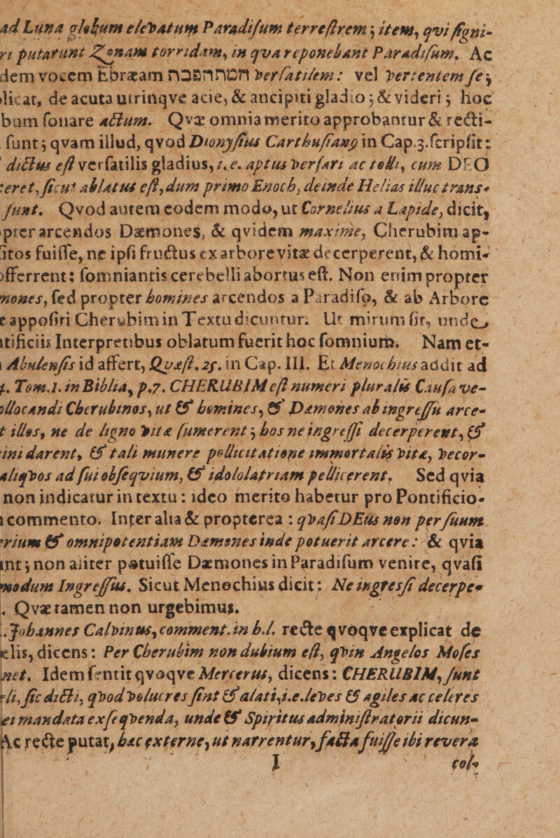 ad Luna okhum elePatunt Paradifum terre/irem \ item, qvifigni• rt putarunt J^mam torridam, m qva reponebant Paradifum״ Ac dem vocerp Ebraeam חמה הפכת '}fer fati/em: vel *pertentem fej dicat» de acuta mrinqve acie, &amp; ancipiti gladio 5 &amp; videri , hoc bum fonare aBum. Qvx omnia merito approbantur &amp; redi- funt^qvamiilud, qvodDionj/ius Cartkufiaiep in Cap.3. feri p fit: dtBm eft vcrfatilis gladius, iixe. aptus Per (ari ac t®ih, cum DEO :er et ,ficui ab Ut ut eft■, dum primo Enoch, deinde Helio* illuc trans* funi. Qvod autem eodem modo, ut Cornelius a Lapide, dicit; pter arcendos Daemones, &amp; qvidem maxime7 Cherubinv.ap- jtos fuiffe, ne ipfifruftusex arbore vitae decerperent, $t hami* )fferrent: fomniantis cerebelli abortus eft. Non enim propter mms, fed propter homines arcendos aParadifb, &amp; ab Arbore eappofiri Cherabim in Textu dicuntur; Ut mirumfit, undo itificih Interpretibus oblatum fuerit hoc fomnium. Nam et- 1 Abulenfis id affert, Qua/l.2f. in Gap. IIjL Er Memchius addit ad Tom.l.inBibha^ p,7. CHERUBIMeft numeri plurali* Caufa ve- illaemdi Cbtrubmos, ut &amp;* homines*, &amp; J&gt;&lt;tmmcs ab tngrejfu arce- t i Ilus y ne de ligno Pits [umerent 5 bos ne ingrtffi decerperent, 0* ini darent ^ (f tali munere pollicitati ape immortali* Pita, pecor- *hqPos ad fui obfeqvium, (f idololatriam pellicerent ז Sed qvia non indicatur in textu: ideo merito habetur pro Pontificio- 1 commento. Infer aha &amp; propterea : qPafiDEus mn p^rfitum 9rium &amp; omnipotentiam Damone s inde potuerit arare : &amp; qvia int * non aliter p®tui(fe Daemones in Paradifum venire, qvafl modum Ingreffut. Sicut Menechius dicit: Ne ingfe sfi decerpe* . Q vae tamen non urgebimus. .Jobannes Ca!pwus,commentdn hJ, re&amp;e^voq ve explicat de (dis, dicens: Per Cberubim non dubium eft, qPm Angelos Mofes mt. Idem jfcntit qvaqve Mere er ut, dicens: CHERUBIM, Junt vU,ficd1B1. qPodPolucres fintZjf alati,i.e.iePes t'$ agiles ac celeres ti mandata exfeqPenda, unde &amp; Spiritus adminifiratorit dicun- Ac refte putat, hac externe, ut narrentur, faBafuijjeibi revera l ־ coi