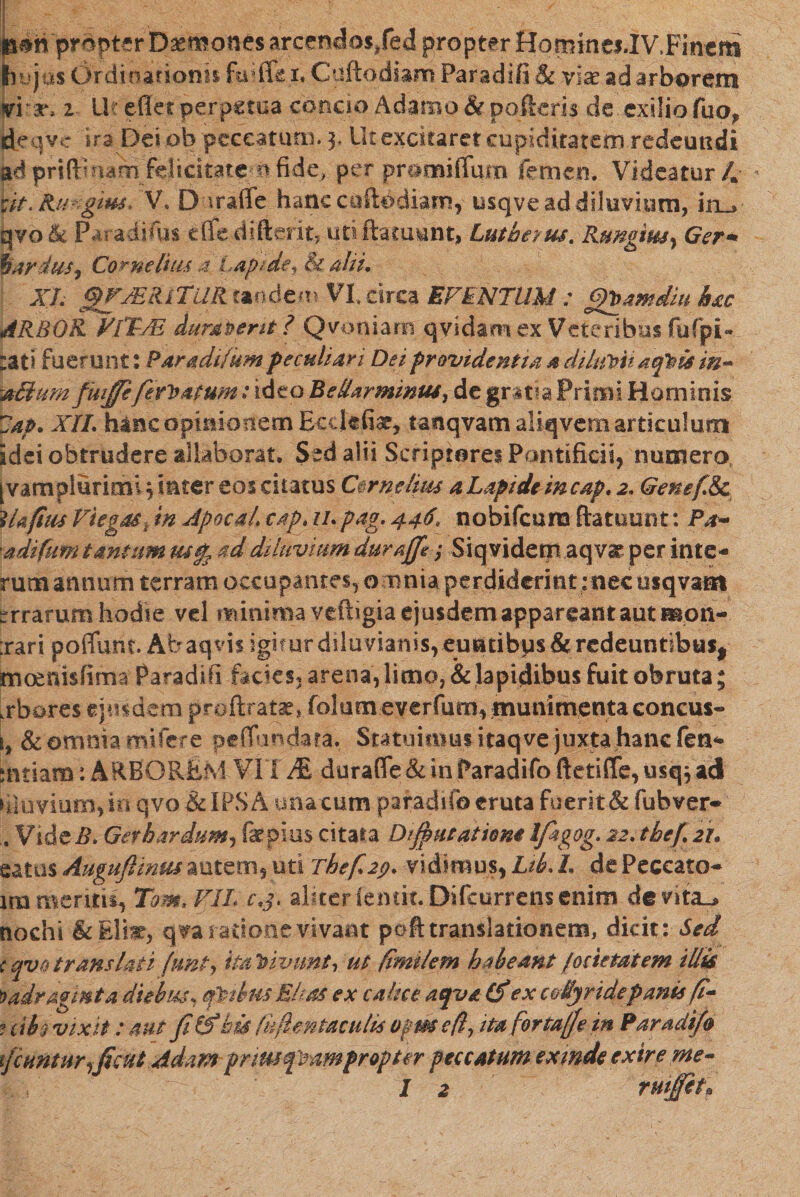 nmpropter D^monesarcendos/ed propter Hominc1.IV. Finem (hujus Ordfnatioriis faiflfc 1. Cuftodiam Paradifi &amp; viae ad arborem vi v. 1 Ur eflet perpctoa concio Adamo &amp; polieris de exilio fuo* deqve 1r3 Dei ob peccaturus. 3, Ut excitaret cupiditatem redeundi ad prifti nam felicitatem fide, per pr&amp;mifTum femen. Videatur 4 rit.Ra gius, V. D maffe hanc cuftodiam, usqve ad diluvium, in_» qyoik Paradifus die diftent, utiftamunt» Lutbeius. Rmgmy Ger* bardus, Corne luis 4 Lapide f &amp; alii, XL ^MRCTtiRimdgzm VXdrca EVENTUM ; (gbamdiu h&amp;c ARBOR V1TLM duras erit ? Qvoniam qvidam ex Veteribus fufpi״ :ati fuerunt: Paradi/um peculiari Dei providentia a dihmt aeptis in- aclum fwffeferitatum: ideo Bellar minus, de gr!t?a Primi Hominis 7ap. XII. h*nc opinionem Ecclefiar, tanqvamaliqvem articulum! idei obtrudere allaborat. Sed alii Scriptores Pontificii, numero, [vamplurimlq inter eos ciiatus Cornelius a Lapide incap. 2. Genef.Sc lUpus Viega&amp;kin Apocalcap.11.pag. 446* nobifeuna ftatuuot: P.r- adifum tantum tufa ad diluvium duraffe; Siqvidernaqva' per inte- rumammm terram occupantes, omnia perdiderint :nec usqvam arrarum hodie vel ?vunima vefbgia ejusdem appareant aut mon- :rari poffunt. Abaqvis igifurdiluvianisveruatibus&amp;rcdeuntibus, moenisfima Paradifi facies, arena, limo, &amp; lapidibus fuit obruta; ,rbares «[itidem proftratat,. folum everfum, munimenta concus* s, &amp; omnia mi fere pefTundata. Statuimus itaqve ׳juxta hanc fen* mtiam: ARBOREM VIT JfL durafle&amp;inParadifoftetiflre,usq3ad laevium, in qvo &amp;IPSA una cum paradifo eruta fuerit &amp; fubver• Vide#. Gef bardum, fepius citata Dfiutatiem Ifiagog. 22.tbef.2i. satas Auguflimu autem, uti rhefi2f). vidimus, Lib. L de Peccato* ira meriiu, Tom, VII c,j. aliter lemk.Difcurrens enim de vita^ tiochi qva ratione vivant peft translationem, dicit: Sed c qvotrans lati (unt, itaVivnnt, ut fimi/em habeant /octetatem illis ')adragmta diebus, cfitbus Ehas ex calice aqvtt Cf ex collyridepanu fi- ? cite vix it: aut fi &amp; bis lifientaculis opm efl, ita fortafie in Paradifi ifiuntur^ficut Adam prim fmmpropter peccatum exmde exire me- I 2 ruijfita