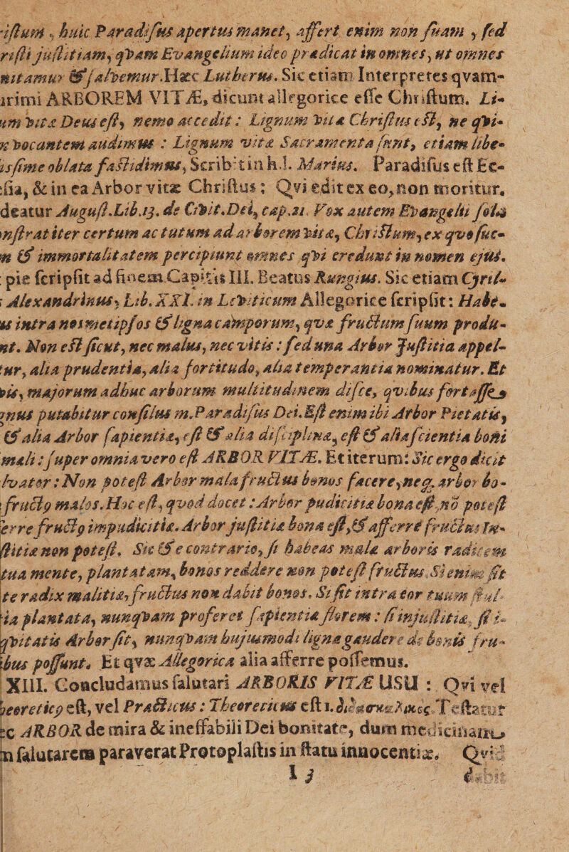 iflmn «? huic Par adifm apertus manet, affert enim non fitam , fed n(U juflituim,ft>am Evmgclium ■ideo pr+dicat m omnes} omnes mtamm Stjahemur»H*c Luf htrm. Sic etiam Interpretes qvam- jrirni ARBOREM VITiE,dicumallegorice e (Te Chnftum. Z./- Deus e fi, nemo secedit: Lignum Vua Cbrifim t /?, ne qlsi* n locantem audimus : Lignum vita S4crAmenta fnnt, etiam libe• tsfime oblata faBtdimm, Scribrtinh.l. Msrim. Paradifyseftfic- :fia, & in ea Arbor vitae Chriftut: Qvi edit ex eo, non moritur, deatar Augufl.Libjq. de Cftit.Dei^ cap.tr Vox autem Er angiiti fote* mfirat iter certum ac tutum ad arborem ’kita, ChfiHum^ ex qvofuc• m (fi immortalitatem percipiunt mmes ql?i credunt in nomen ejui. : pie fcripfit ad III. Beatus Rungius. Sic etiam Cjnl~ ז Alexandrinus* Ltb.XKL m Letnticum Allegor ice fcripfit: Habe* 'U intra noimetipfos (filigna camporum, qva frudiumfiium prodit* nt. Non e fl fient, nec malus, nec ,vitis: fed una Arbor Jufiitia appel- 'ury aha prudentia, aliafortitudo, aha temperantia nominatur. Et 1*isy majorum adhuc arborum multitudinem difce, qvibus fortaffjs mus putabitur c oh filus m.Paradifh* Dei.E fi enim ibi Arbor Pietatis^ (fi alia Arbor fapientia, e fi (fi $114 difaphmי e fi (fi aliafcient ia boni melt:Juper omnia vero efl JKBOR VITAE, Et iterum: Sic erga dicit Ivator :Non potefl Arbsr mahtfruBus b&ms facer e,nearbor bo* \fruBp malos,Huc edi qvod docet :Arbor pudicitia bona e fi fio potefl 'errefruBg impudicitia* Arbor jufiitia bona efi0'afferrifmdlm Ifi ; {litta non potelL Sk (fie contrarie, fi habess mala arboris raditem tua mente, plantatam^ bonos reddere non pttefl ftuBm Menm fit te radix malitiafruBm non dabit bonas, Sifit intra eor tudmfiuf \ia plantata, nunfeam proferet fffknttaflarem: fimjuihtia, fi V qtntatis Arbor fit, nunquam hujmmodi ligna gaudere de bmti fru» Ibus poffunt* Et qvae Allegorica alia afferre portemus. XIII. Concludamus falutari ARBORIS VITAE USU : Qd vd heereticp eft, vel PraSicus: Theoretkm cft 1. b^&tnmAtok ...Teftatuf tc ARBOR de mira & ineffabili Dei bonitate, dum medicinarum mfoluurcm paraverat Pratoplaibs in ftammaocenti^> Qgv 13 ifim
