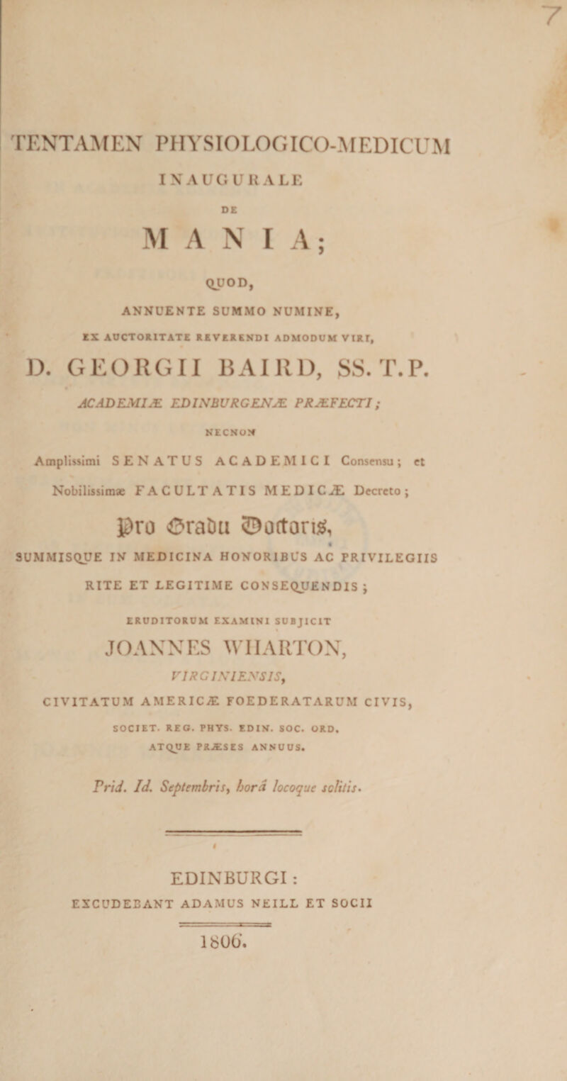 TENTAMEN PHYSIOLOGICO-MEDICUM INAUGURALE DE M A N IA; QUOD, ANNUENTE SUMMO NUMINE, EX AUCTORITATE REVERENDI ADMODUM VIRI, D. GEORGII BAI11D, SS. T.P. AC ADEMI JE EDISBVRGENIE PRJEFECTI; NECNON Amplissimi SENATUS ACADEMICI Consensu; et Nobilissimae FACULTATIS MEDICJE Decreto; Pro OraDu ©ortontf, SUMMISQUE IN MEDICINA HONORIBUS AC PRIVILEGIIS RITE ET LEGITIME CONSEQUENDIS ; ERUDITORUM EXAMINI SUBJICIT « JOANNES WIIARTON, VJRCINIENSIS, CIVITATUM AMERICA! FOEDERATARUM CIVIS, SOCIET. REG. PHYS. EDIN. SOC. ORD, ATQUE PKJESES ANNUUS. Prid. Id. Septembris&gt; hord locoque solitis. EDINBURGI : EXCUDEBANT ADAMUS NEILL ET SOCII