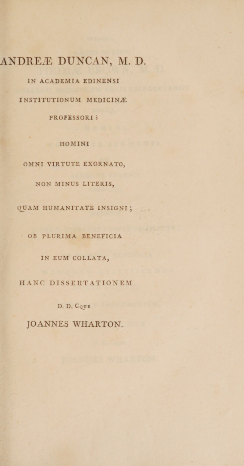 IN ACADEMIA EDINENSI INSTITUTIONUM MEDICINAE PROFESSORI i HOMINI OMNI VIRTUTE EXORNATO, NON MINUS LITERIS, QUAM HUMANITATE INSIGNI OB PLURIMA BENEFICIA IN EUM COLLATA, HANC DISSERTATIONEM D. D. Cque • f\